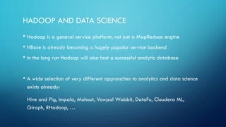 REARRANGING THE MAP
• Change is not driven by replacing current bad solutions, but by innovating
around their shortcomings
• Stream processing of data will capture a large corner, driven by a sweeping
push closer to real-time
• High-level functional interfaces to data another winner
• Examples: Cascading for batch processing, Trident for stream processing
• Further innovation in fixing MapReduce shortcomings
• Examples: Spark and Shark for iterative tasks, Impala for analytics
 