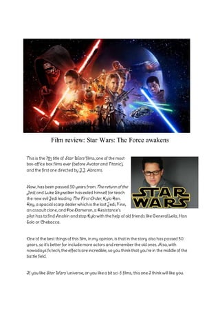 Film review: Star Wars: The Force awakens
This is the 7th title of Star Wars’ films, one of the most
box-office box films ever (before Avatar and Titanic),
and the first one directed by J.J. Abrams.
Now, has been passed 30years from The return of the
Jedi, and Luke Skywalker hasexiled himself for teach
the new evil Jedi leading The First Order, Kylo Ren.
Rey, a spacial scarp dealer which is the last Jedi, Finn,
an assault clone, andPoe Dameron, a Resistance’s
pilot has to find Anakin andstop Kylo with the help of old friends like General Leila, Han
Solo or Chebacca.
One of the best things of this film, in my opinion, is that in the story also has passed30
years, so it’s better for include more actors and remember the old ones. Also, with
nowadays fx tech, the effectsare incredible, so you think that you’re in the middle of the
battle field.
If you like Star Wars’ universe, or you like a bit sci-fi films, this one I think will like you.
 