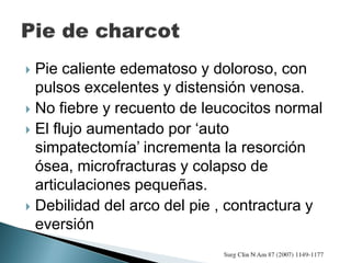  Pie caliente edematoso y doloroso, con
pulsos excelentes y distensión venosa.
 No fiebre y recuento de leucocitos normal
 El flujo aumentado por ‘auto
simpatectomía’ incrementa la resorción
ósea, microfracturas y colapso de
articulaciones pequeñas.
 Debilidad del arco del pie , contractura y
eversión
 