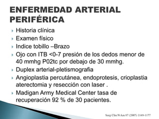  Historia clínica
 Examen físico
 Indice tobillo –Brazo
 Ojo con ITB <0-7 presión de los dedos menor de
40 mmhg P02tc por debajo de 30 mmhg.
 Duplex arterial-pletismografia
 Angioplastia percutánea, endoprotesis, crioplastia
aterectomia y resección con laser .
 Madigan Army Medical Center tasa de
recuperación 92 % de 30 pacientes.
 