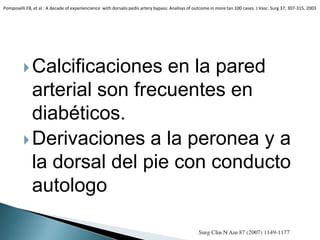 Calcificaciones en la pared
arterial son frecuentes en
diabéticos.
Derivaciones a la peronea y a
la dorsal del pie con conducto
autologo
Pomposelli.FB, et al : A decade of experiencience with dorsalis pedís artery bypass: Analisys of outcome in more tan 100 cases. J Vasc. Surg 37; 307-315, 2003
 