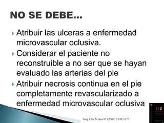  Atribuir las ulceras a enfermedad
microvascular oclusiva.
 Considerar el paciente no
reconstruible a no ser que se hayan
evaluado las arterias del pie
 Atribuir necrosis continua en el pie
completamente revascularizado a
enfermedad microvascular oclusiva
 