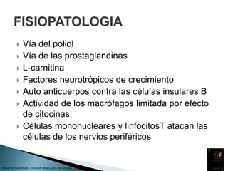  Vía del poliol
 Vía de las prostaglandinas
 L-carnitina
 Factores neurotrópicos de crecimiento
 Auto anticuerpos contra las células insulares B
 Actividad de los macrófagos limitada por efecto
de citocinas.
 Células mononucleares y linfocitosT atacan las
células de los nervios periféricos
Robert B. Rutheford , CIRUGIA VASCULAR , 6th edicion. 2006 Vol 1
 