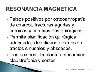  Falsos positivos por osteoartropatía
de charcot, fracturas agudas y
crónicas y cambios postquirugicos.
 Permite planificación quirúrgica
adecuada, identificando extensión
tractos sinusales y abscesos.
 Limitaciones : Implantes mecánicos,
claustrofobia y costos
 