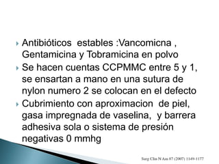  Antibióticos estables :Vancomicna ,
Gentamicina y Tobramicina en polvo
 Se hacen cuentas CCPMMC entre 5 y 1,
se ensartan a mano en una sutura de
nylon numero 2 se colocan en el defecto
 Cubrimiento con aproximacion de piel,
gasa impregnada de vaselina, y barrera
adhesiva sola o sistema de presión
negativas 0 mmhg
 