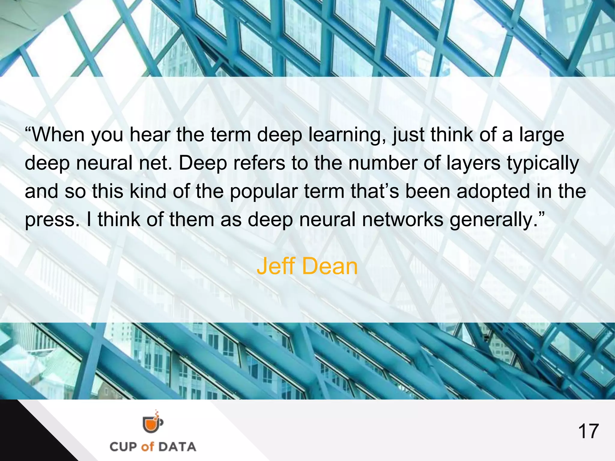 17
“When you hear the term deep learning, just think of a large
deep neural net. Deep refers to the number of layers typically
and so this kind of the popular term that’s been adopted in the
press. I think of them as deep neural networks generally.”
Jeff Dean
 