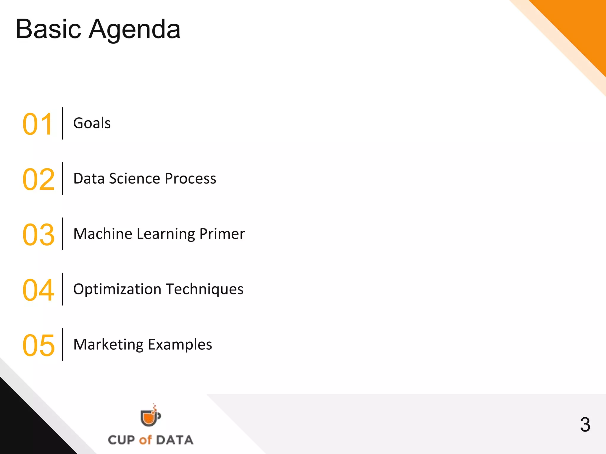 3
Basic Agenda
01 Goals
02 Data Science Process
03 Machine Learning Primer
04 Optimization Techniques
05 Marketing Examples
 