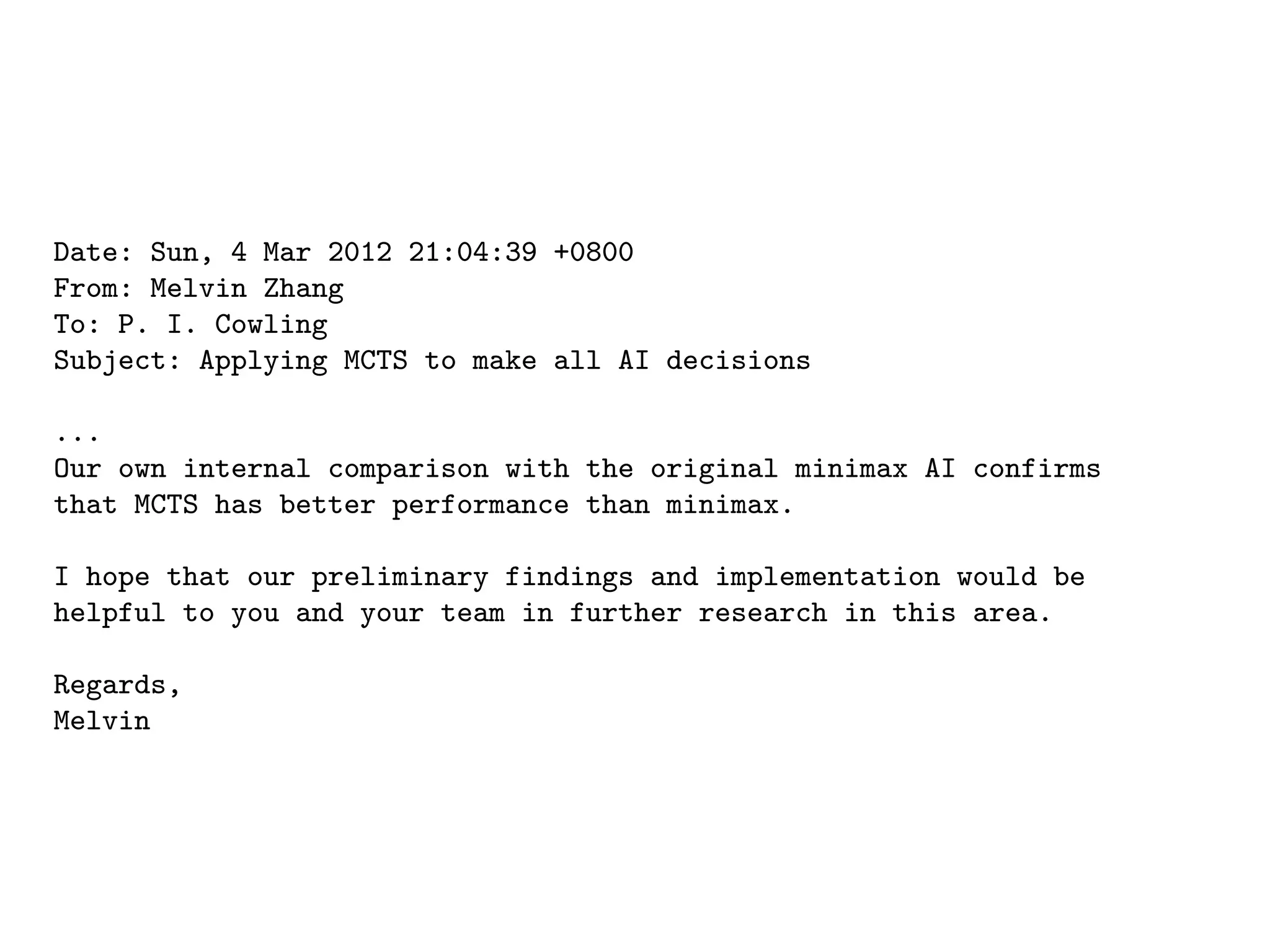 Date: Sun, 4 Mar 2012 21:04:39 +0800
From: Melvin Zhang
To: P. I. Cowling
Subject: Applying MCTS to make all AI decisions
...
Our own internal comparison with the original minimax AI confirms
that MCTS has better performance than minimax.
I hope that our preliminary findings and implementation would be
helpful to you and your team in further research in this area.
Regards,
Melvin
 