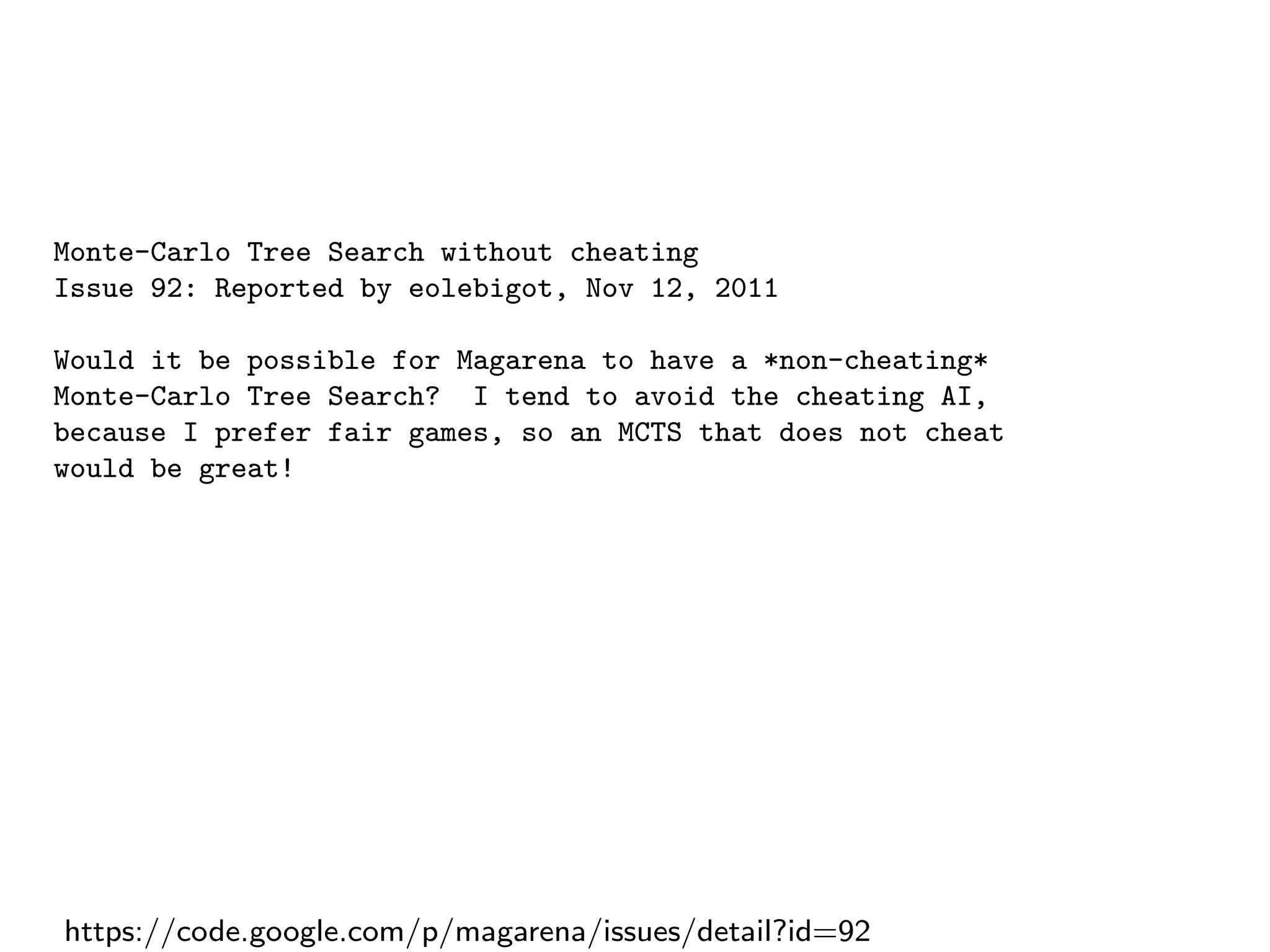 Monte-Carlo Tree Search without cheating
Issue 92: Reported by eolebigot, Nov 12, 2011
Would it be possible for Magarena to have a *non-cheating*
Monte-Carlo Tree Search? I tend to avoid the cheating AI,
because I prefer fair games, so an MCTS that does not cheat
would be great!
https://code.google.com/p/magarena/issues/detail?id=92
 