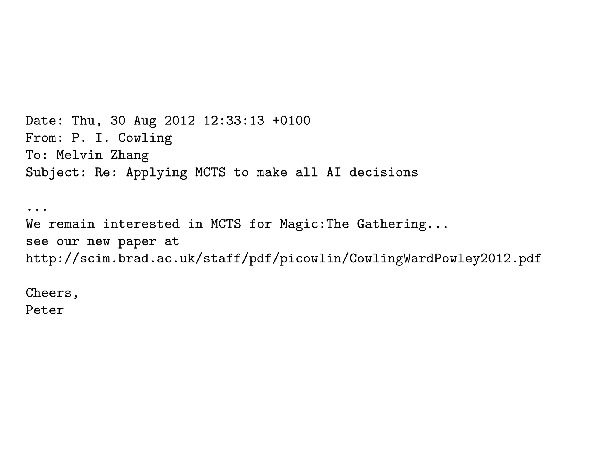 Date: Thu, 30 Aug 2012 12:33:13 +0100
From: P. I. Cowling
To: Melvin Zhang
Subject: Re: Applying MCTS to make all AI decisions
...
We remain interested in MCTS for Magic:The Gathering...
see our new paper at
http://scim.brad.ac.uk/staff/pdf/picowlin/CowlingWardPowley2012.pdf
Cheers,
Peter
 