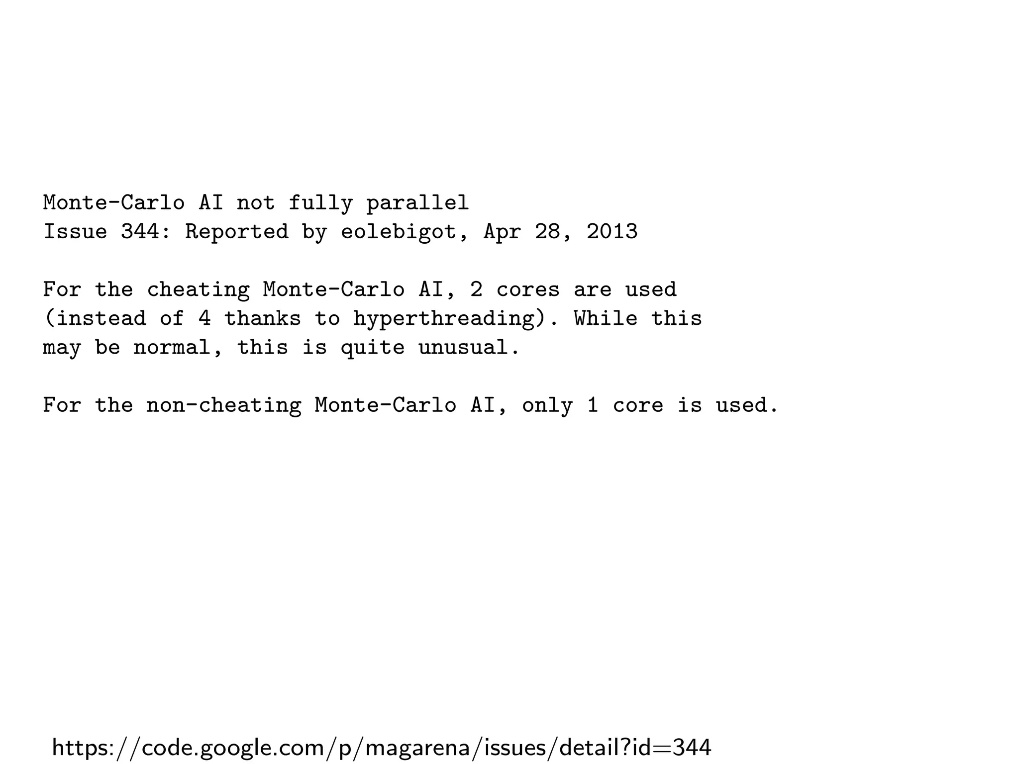 Monte-Carlo AI not fully parallel
Issue 344: Reported by eolebigot, Apr 28, 2013
For the cheating Monte-Carlo AI, 2 cores are used
(instead of 4 thanks to hyperthreading). While this
may be normal, this is quite unusual.
For the non-cheating Monte-Carlo AI, only 1 core is used.
https://code.google.com/p/magarena/issues/detail?id=344
 