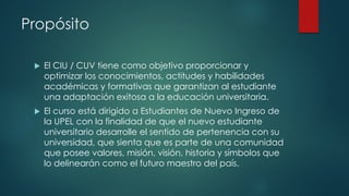 Propósito
 El CIU / CUV tiene como objetivo proporcionar y
optimizar los conocimientos, actitudes y habilidades
académicas y formativas que garantizan al estudiante
una adaptación exitosa a la educación universitaria.
 El curso está dirigido a Estudiantes de Nuevo Ingreso de
la UPEL con la finalidad de que el nuevo estudiante
universitario desarrolle el sentido de pertenencia con su
universidad, que sienta que es parte de una comunidad
que posee valores, misión, visión, historia y símbolos que
lo delinearán como el futuro maestro del país.
 