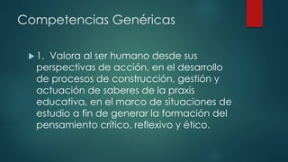 Competencias Genéricas
 1. Valora al ser humano desde sus
perspectivas de acción, en el desarrollo
de procesos de construcción, gestión y
actuación de saberes de la praxis
educativa, en el marco de situaciones de
estudio a fin de generar la formación del
pensamiento crítico, reflexivo y ético.
 