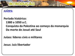 JUÍZES

JUÍZES:

Período histórico:
 1380 a 1050 a.C.
 Conquista da Palestina ao começo da monarquia
 Da morte de Josué até Saul

Juízes: líderes civis e militares

Jesus: Juiz libertador
 