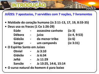 JUÍZES

JUÍZES: 7 apostasias, 7 servidões com 7 nações, 7 livramentos

• Maldade do coração humano (Jz 2:11-13, 17, 19, 8:33-35)
• Deus usa os fracos (1 Co 1:26-29)
      Eúde        -    assassino canhoto     (Jz 3)
      Débora      -    juíza                 (Jz 4, 9:53)
      Gideão      -    da menor tribo        (Jz 6)
      Sangar      -    um camponês           (Jz 3:31)
• O Espírito Santo em Juízes
      Otniel      -    Jz 3:10
      Gideão      -    Jz 6:34
      Jefté       -    Jz 11:29
      Sansão      -    Jz 13:25, 14:6, 15:14
• O curso natural do homem é para baixo
 