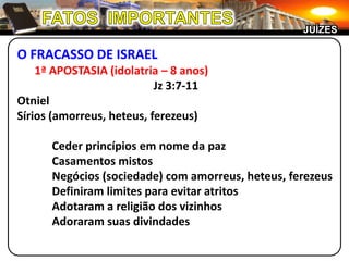 JUÍZES

O FRACASSO DE ISRAEL
    1ª APOSTASIA (idolatria – 8 anos)
                           Jz 3:7-11
Otniel
Sírios (amorreus, heteus, ferezeus)

      Ceder princípios em nome da paz
      Casamentos mistos
      Negócios (sociedade) com amorreus, heteus, ferezeus
      Definiram limites para evitar atritos
      Adotaram a religião dos vizinhos
      Adoraram suas divindades
 