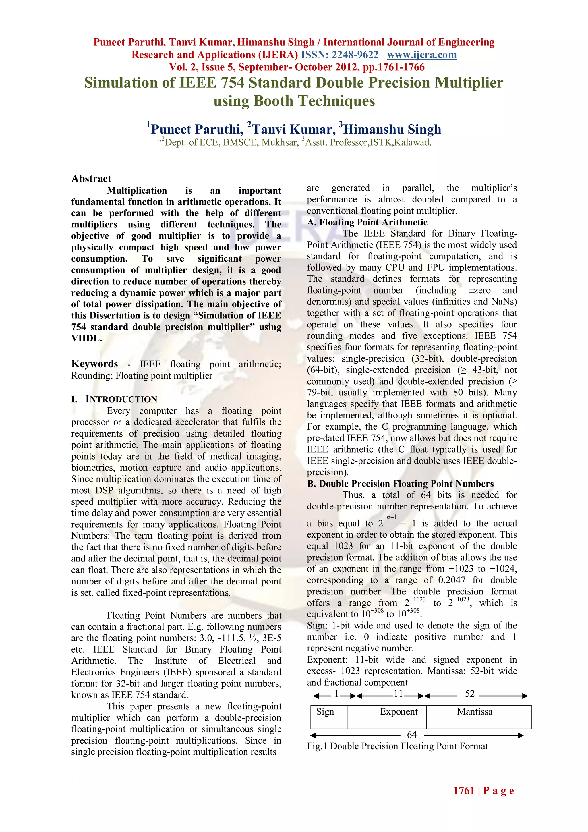 Puneet Paruthi, Tanvi Kumar, Himanshu Singh / International Journal of Engineering
             Research and Applications (IJERA) ISSN: 2248-9622 www.ijera.com
                     Vol. 2, Issue 5, September- October 2012, pp.1761-1766
   Simulation of IEEE 754 Standard Double Precision Multiplier
                     using Booth Techniques
                   1
                    Puneet Paruthi, 2Tanvi Kumar, 3Himanshu Singh
                       1,2
                             Dept. of ECE, BMSCE, Mukhsar, 3Asstt. Professor,ISTK,Kalawad.


Abstract
         Multiplication      is   an     important           are generated in parallel, the multiplier’s
fundamental function in arithmetic operations. It            performance is almost doubled compared to a
can be performed with the help of different                  conventional floating point multiplier.
multipliers using different techniques. The                  A. Floating Point Arithmetic
objective of good multiplier is to provide a                          The IEEE Standard for Binary Floating-
physically compact high speed and low power                  Point Arithmetic (IEEE 754) is the most widely used
consumption. To save significant power                       standard for floating-point computation, and is
consumption of multiplier design, it is a good               followed by many CPU and FPU implementations.
direction to reduce number of operations thereby             The standard defines formats for representing
reducing a dynamic power which is a major part               floating-point number (including ±zero and
of total power dissipation. The main objective of            denormals) and special values (infinities and NaNs)
this Dissertation is to design “Simulation of IEEE           together with a set of floating-point operations that
754 standard double precision multiplier” using              operate on these values. It also specifies four
VHDL.                                                        rounding modes and five exceptions. IEEE 754
                                                             specifies four formats for representing floating-point
                                                             values: single-precision (32-bit), double-precision
Keywords - IEEE floating point arithmetic;
                                                             (64-bit), single-extended precision (≥ 43-bit, not
Rounding; Floating point multiplier
                                                             commonly used) and double-extended precision (≥
                                                             79-bit, usually implemented with 80 bits). Many
I. INTRODUCTION                                              languages specify that IEEE formats and arithmetic
           Every computer has a floating point               be implemented, although sometimes it is optional.
processor or a dedicated accelerator that fulfils the        For example, the C programming language, which
requirements of precision using detailed floating            pre-dated IEEE 754, now allows but does not require
point arithmetic. The main applications of floating          IEEE arithmetic (the C float typically is used for
points today are in the field of medical imaging,            IEEE single-precision and double uses IEEE double-
biometrics, motion capture and audio applications.           precision).
Since multiplication dominates the execution time of         B. Double Precision Floating Point Numbers
most DSP algorithms, so there is a need of high                       Thus, a total of 64 bits is needed for
speed multiplier with more accuracy. Reducing the            double-precision number representation. To achieve
time delay and power consumption are very essential                              n 1
requirements for many applications. Floating Point           a bias equal to 2        − 1 is added to the actual
Numbers: The term floating point is derived from             exponent in order to obtain the stored exponent. This
the fact that there is no fixed number of digits before      equal 1023 for an 11-bit exponent of the double
and after the decimal point, that is, the decimal point      precision format. The addition of bias allows the use
can float. There are also representations in which the       of an exponent in the range from −1023 to +1024,
number of digits before and after the decimal point          corresponding to a range of 0.2047 for double
is set, called fixed-point representations.                  precision number. The double precision format
                                                             offers a range from 2−1023 to 2+1023, which is
          Floating Point Numbers are numbers that            equivalent to 10−308 to 10+308.
can contain a fractional part. E.g. following numbers        Sign: 1-bit wide and used to denote the sign of the
are the floating point numbers: 3.0, -111.5, ½, 3E-5         number i.e. 0 indicate positive number and 1
etc. IEEE Standard for Binary Floating Point                 represent negative number.
Arithmetic. The Institute of Electrical and                  Exponent: 11-bit wide and signed exponent in
Electronics Engineers (IEEE) sponsored a standard            excess- 1023 representation. Mantissa: 52-bit wide
format for 32-bit and larger floating point numbers,         and fractional component
known as IEEE 754 standard.                                         1               11               52
          This paper presents a new floating-point
                                                               Sign            Exponent            Mantissa
multiplier which can perform a double-precision
floating-point multiplication or simultaneous single
                                                                                     64
precision floating-point multiplications. Since in
                                                             Fig.1 Double Precision Floating Point Format
single precision floating-point multiplication results


                                                                                                  1761 | P a g e
 