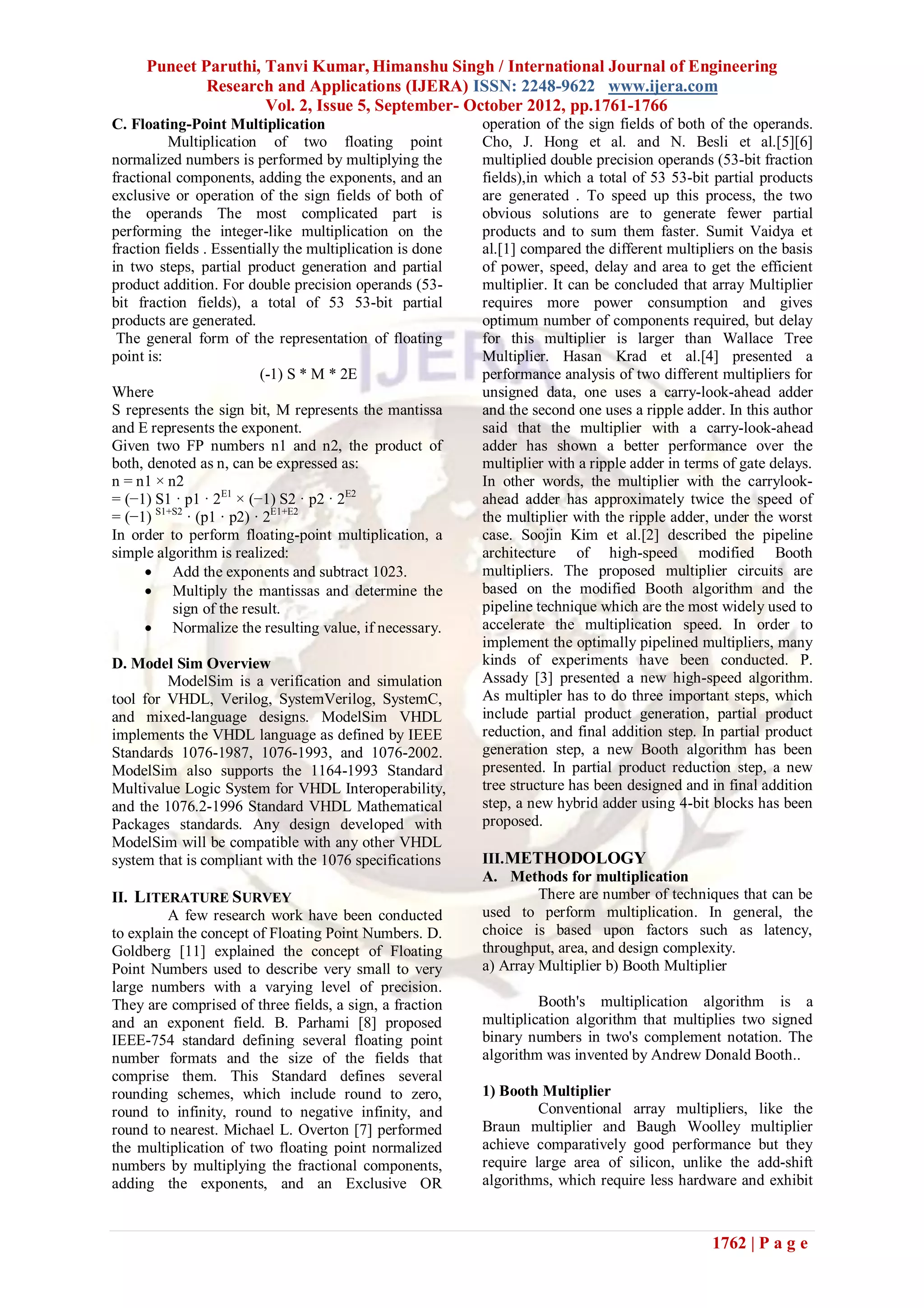 Puneet Paruthi, Tanvi Kumar, Himanshu Singh / International Journal of Engineering
             Research and Applications (IJERA) ISSN: 2248-9622 www.ijera.com
                     Vol. 2, Issue 5, September- October 2012, pp.1761-1766
C. Floating-Point Multiplication                           operation of the sign fields of both of the operands.
          Multiplication of two floating point             Cho, J. Hong et al. and N. Besli et al.[5][6]
normalized numbers is performed by multiplying the         multiplied double precision operands (53-bit fraction
fractional components, adding the exponents, and an        fields),in which a total of 53 53-bit partial products
exclusive or operation of the sign fields of both of       are generated . To speed up this process, the two
the operands The most complicated part is                  obvious solutions are to generate fewer partial
performing the integer-like multiplication on the          products and to sum them faster. Sumit Vaidya et
fraction fields . Essentially the multiplication is done   al.[1] compared the different multipliers on the basis
in two steps, partial product generation and partial       of power, speed, delay and area to get the efficient
product addition. For double precision operands (53-       multiplier. It can be concluded that array Multiplier
bit fraction fields), a total of 53 53-bit partial         requires more power consumption and gives
products are generated.                                    optimum number of components required, but delay
 The general form of the representation of floating        for this multiplier is larger than Wallace Tree
point is:                                                  Multiplier. Hasan Krad et al.[4] presented a
                          (-1) S * M * 2E                  performance analysis of two different multipliers for
Where                                                      unsigned data, one uses a carry-look-ahead adder
S represents the sign bit, M represents the mantissa       and the second one uses a ripple adder. In this author
and E represents the exponent.                             said that the multiplier with a carry-look-ahead
Given two FP numbers n1 and n2, the product of             adder has shown a better performance over the
both, denoted as n, can be expressed as:                   multiplier with a ripple adder in terms of gate delays.
n = n1 × n2                                                In other words, the multiplier with the carrylook-
= (−1) S1 · p1 · 2E1 × (−1) S2 · p2 · 2E2                  ahead adder has approximately twice the speed of
= (−1) S1+S2 · (p1 · p2) · 2E1+E2                          the multiplier with the ripple adder, under the worst
In order to perform floating-point multiplication, a       case. Soojin Kim et al.[2] described the pipeline
simple algorithm is realized:                              architecture of high-speed modified Booth
       Add the exponents and subtract 1023.               multipliers. The proposed multiplier circuits are
       Multiply the mantissas and determine the           based on the modified Booth algorithm and the
           sign of the result.                             pipeline technique which are the most widely used to
       Normalize the resulting value, if necessary.       accelerate the multiplication speed. In order to
                                                           implement the optimally pipelined multipliers, many
D. Model Sim Overview                                      kinds of experiments have been conducted. P.
         ModelSim is a verification and simulation         Assady [3] presented a new high-speed algorithm.
tool for VHDL, Verilog, SystemVerilog, SystemC,            As multipler has to do three important steps, which
and mixed-language designs. ModelSim VHDL                  include partial product generation, partial product
implements the VHDL language as defined by IEEE            reduction, and final addition step. In partial product
Standards 1076-1987, 1076-1993, and 1076-2002.             generation step, a new Booth algorithm has been
ModelSim also supports the 1164-1993 Standard              presented. In partial product reduction step, a new
Multivalue Logic System for VHDL Interoperability,         tree structure has been designed and in final addition
and the 1076.2-1996 Standard VHDL Mathematical             step, a new hybrid adder using 4-bit blocks has been
Packages standards. Any design developed with              proposed.
ModelSim will be compatible with any other VHDL
system that is compliant with the 1076 specifications      III. METHODOLOGY
                                                           A. Methods for multiplication
II. LITERATURE SURVEY                                               There are number of techniques that can be
         A few research work have been conducted           used to perform multiplication. In general, the
to explain the concept of Floating Point Numbers. D.       choice is based upon factors such as latency,
Goldberg [11] explained the concept of Floating            throughput, area, and design complexity.
Point Numbers used to describe very small to very          a) Array Multiplier b) Booth Multiplier
large numbers with a varying level of precision.
They are comprised of three fields, a sign, a fraction              Booth's multiplication algorithm is a
and an exponent field. B. Parhami [8] proposed             multiplication algorithm that multiplies two signed
IEEE-754 standard defining several floating point          binary numbers in two's complement notation. The
number formats and the size of the fields that             algorithm was invented by Andrew Donald Booth..
comprise them. This Standard defines several
rounding schemes, which include round to zero,             1) Booth Multiplier
round to infinity, round to negative infinity, and                  Conventional array multipliers, like the
round to nearest. Michael L. Overton [7] performed         Braun multiplier and Baugh Woolley multiplier
the multiplication of two floating point normalized        achieve comparatively good performance but they
numbers by multiplying the fractional components,          require large area of silicon, unlike the add-shift
adding the exponents, and an Exclusive OR                  algorithms, which require less hardware and exhibit



                                                                                                 1762 | P a g e
 