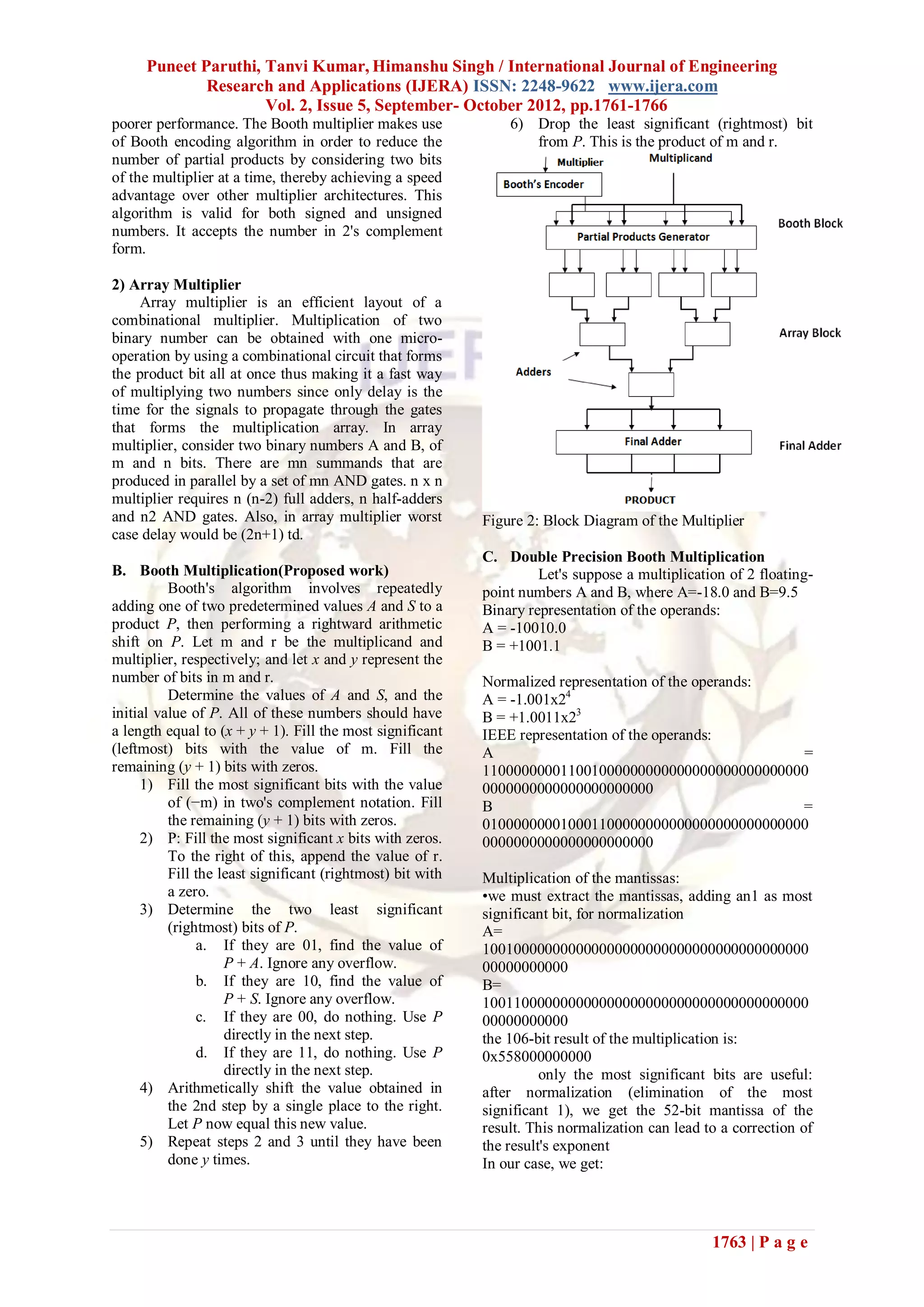 Puneet Paruthi, Tanvi Kumar, Himanshu Singh / International Journal of Engineering
             Research and Applications (IJERA) ISSN: 2248-9622 www.ijera.com
                     Vol. 2, Issue 5, September- October 2012, pp.1761-1766
poorer performance. The Booth multiplier makes use              6) Drop the least significant (rightmost) bit
of Booth encoding algorithm in order to reduce the                 from P. This is the product of m and r.
number of partial products by considering two bits
of the multiplier at a time, thereby achieving a speed
advantage over other multiplier architectures. This
algorithm is valid for both signed and unsigned
numbers. It accepts the number in 2's complement
form.

2) Array Multiplier
     Array multiplier is an efficient layout of a
combinational multiplier. Multiplication of two
binary number can be obtained with one micro-
operation by using a combinational circuit that forms
the product bit all at once thus making it a fast way
of multiplying two numbers since only delay is the
time for the signals to propagate through the gates
that forms the multiplication array. In array
multiplier, consider two binary numbers A and B, of
m and n bits. There are mn summands that are
produced in parallel by a set of mn AND gates. n x n
multiplier requires n (n-2) full adders, n half-adders
and n2 AND gates. Also, in array multiplier worst           Figure 2: Block Diagram of the Multiplier
case delay would be (2n+1) td.
                                                            C. Double Precision Booth Multiplication
B. Booth Multiplication(Proposed work)                               Let's suppose a multiplication of 2 floating-
          Booth's algorithm involves repeatedly             point numbers A and B, where A=-18.0 and B=9.5
adding one of two predetermined values A and S to a         Binary representation of the operands:
product P, then performing a rightward arithmetic           A = -10010.0
shift on P. Let m and r be the multiplicand and             B = +1001.1
multiplier, respectively; and let x and y represent the
number of bits in m and r.                                  Normalized representation of the operands:
          Determine the values of A and S, and the          A = -1.001x24
initial value of P. All of these numbers should have        B = +1.0011x23
a length equal to (x + y + 1). Fill the most significant    IEEE representation of the operands:
(leftmost) bits with the value of m. Fill the               A                                          =
remaining (y + 1) bits with zeros.                          110000000011001000000000000000000000000000
     1) Fill the most significant bits with the value       0000000000000000000000
          of (−m) in two's complement notation. Fill        B                                          =
          the remaining (y + 1) bits with zeros.            010000000010001100000000000000000000000000
     2) P: Fill the most significant x bits with zeros.     0000000000000000000000
          To the right of this, append the value of r.
          Fill the least significant (rightmost) bit with   Multiplication of the mantissas:
          a zero.                                           •we must extract the mantissas, adding an1 as most
     3) Determine the two least significant                 significant bit, for normalization
          (rightmost) bits of P.                            A=
               a. If they are 01, find the value of         100100000000000000000000000000000000000000
                    P + A. Ignore any overflow.             00000000000
               b. If they are 10, find the value of         B=
                    P + S. Ignore any overflow.             100110000000000000000000000000000000000000
               c. If they are 00, do nothing. Use P         00000000000
                    directly in the next step.              the 106-bit result of the multiplication is:
               d. If they are 11, do nothing. Use P         0x558000000000
                    directly in the next step.                        only the most significant bits are useful:
     4) Arithmetically shift the value obtained in          after normalization (elimination of the most
          the 2nd step by a single place to the right.      significant 1), we get the 52-bit mantissa of the
          Let P now equal this new value.                   result. This normalization can lead to a correction of
     5) Repeat steps 2 and 3 until they have been           the result's exponent
          done y times.                                     In our case, we get:




                                                                                                 1763 | P a g e
 
