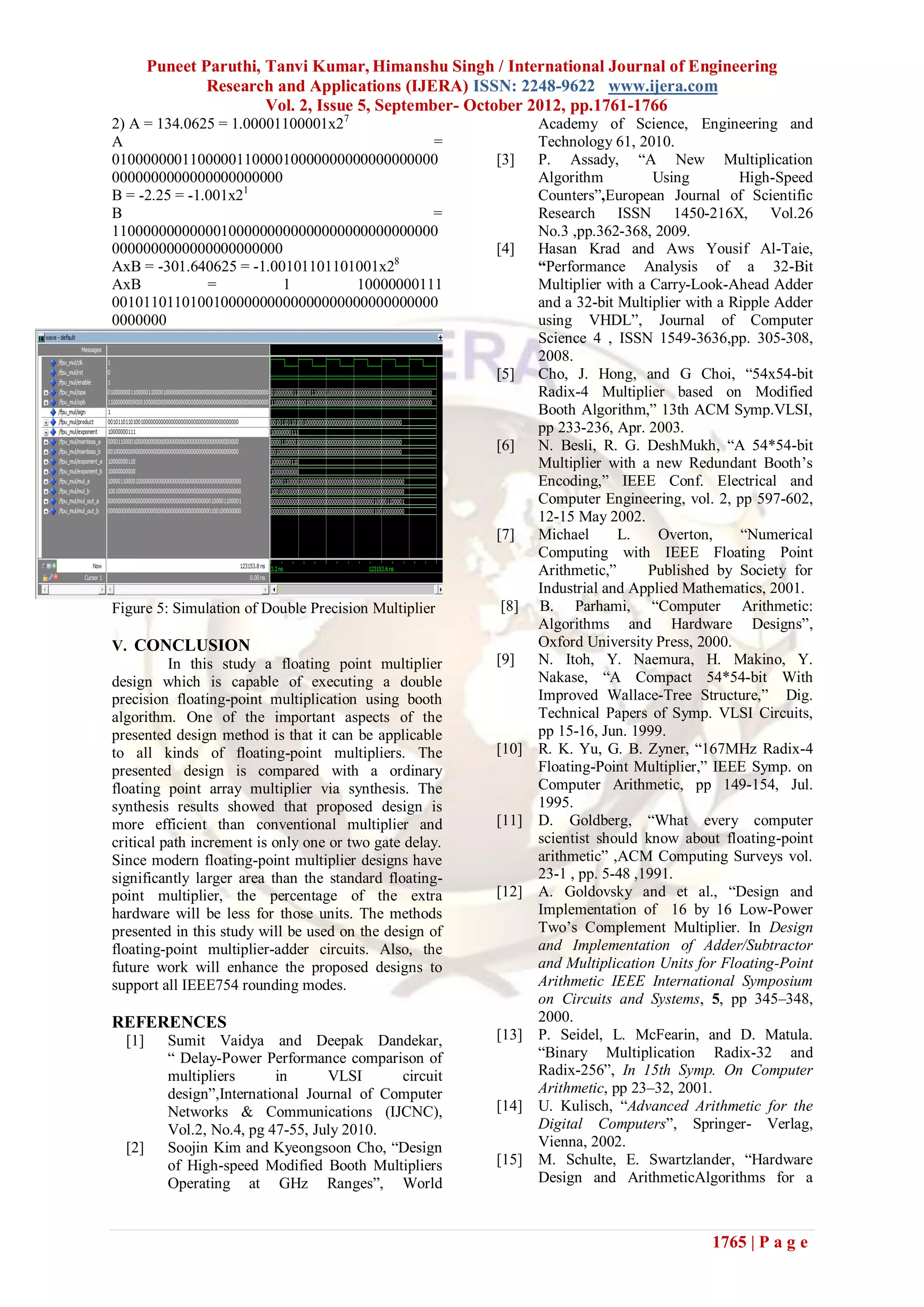Puneet Paruthi, Tanvi Kumar, Himanshu Singh / International Journal of Engineering
                Research and Applications (IJERA) ISSN: 2248-9622 www.ijera.com
                        Vol. 2, Issue 5, September- October 2012, pp.1761-1766
2) A = 134.0625 = 1.00001100001x27                              Academy of Science, Engineering and
A                                            =                  Technology 61, 2010.
010000000110000011000010000000000000000000               [3]    P. Assady, “A New Multiplication
0000000000000000000000                                          Algorithm          Using        High-Speed
B = -2.25 = -1.001x21                                           Counters”,European Journal of Scientific
B                                            =                  Research ISSN 1450-216X, Vol.26
110000000000001000000000000000000000000000                      No.3 ,pp.362-368, 2009.
0000000000000000000000                                   [4]    Hasan Krad and Aws Yousif Al-Taie,
AxB = -301.640625 = -1.00101101101001x28                        “Performance Analysis of a 32-Bit
AxB            =         1         10000000111                  Multiplier with a Carry-Look-Ahead Adder
001011011010010000000000000000000000000000                      and a 32-bit Multiplier with a Ripple Adder
0000000                                                         using VHDL”, Journal of Computer
                                                                Science 4 , ISSN 1549-3636,pp. 305-308,
                                                                2008.
                                                         [5]    Cho, J. Hong, and G Choi, “54x54-bit
                                                                Radix-4 Multiplier based on Modified
                                                                Booth Algorithm,” 13th ACM Symp.VLSI,
                                                                pp 233-236, Apr. 2003.
                                                         [6]    N. Besli, R. G. DeshMukh, “A 54*54-bit
                                                                Multiplier with a new Redundant Booth’s
                                                                Encoding,” IEEE Conf. Electrical and
                                                                Computer Engineering, vol. 2, pp 597-602,
                                                                12-15 May 2002.
                                                         [7]    Michael      L.     Overton,    “Numerical
                                                                Computing with IEEE Floating Point
                                                                Arithmetic,”      Published by Society for
                                                                Industrial and Applied Mathematics, 2001.
Figure 5: Simulation of Double Precision Multiplier      [8]    B. Parhami, “Computer Arithmetic:
                                                                Algorithms and Hardware Designs”,
V. CONCLUSION                                                   Oxford University Press, 2000.
          In this study a floating point multiplier      [9]    N. Itoh, Y. Naemura, H. Makino, Y.
design which is capable of executing a double                   Nakase, “A Compact 54*54-bit With
precision floating-point multiplication using booth             Improved Wallace-Tree Structure,” Dig.
algorithm. One of the important aspects of the                  Technical Papers of Symp. VLSI Circuits,
presented design method is that it can be applicable            pp 15-16, Jun. 1999.
to all kinds of floating-point multipliers. The          [10]   R. K. Yu, G. B. Zyner, “167MHz Radix-4
presented design is compared with a ordinary                    Floating-Point Multiplier,” IEEE Symp. on
floating point array multiplier via synthesis. The              Computer Arithmetic, pp 149-154, Jul.
synthesis results showed that proposed design is                1995.
more efficient than conventional multiplier and          [11]   D. Goldberg, “What every computer
critical path increment is only one or two gate delay.          scientist should know about floating-point
Since modern floating-point multiplier designs have             arithmetic” ,ACM Computing Surveys vol.
significantly larger area than the standard floating-           23-1 , pp. 5-48 ,1991.
point multiplier, the percentage of the extra            [12]   A. Goldovsky and et al., “Design and
hardware will be less for those units. The methods              Implementation of 16 by 16 Low-Power
presented in this study will be used on the design of           Two’s Complement Multiplier. In Design
floating-point multiplier-adder circuits. Also, the             and Implementation of Adder/Subtractor
future work will enhance the proposed designs to                and Multiplication Units for Floating-Point
support all IEEE754 rounding modes.                             Arithmetic IEEE International Symposium
                                                                on Circuits and Systems, 5, pp 345–348,
REFERENCES                                                      2000.
  [1]     Sumit Vaidya and Deepak Dandekar,              [13]   P. Seidel, L. McFearin, and D. Matula.
          “ Delay-Power Performance comparison of               “Binary Multiplication Radix-32 and
          multipliers      in      VLSI      circuit            Radix-256”, In 15th Symp. On Computer
          design”,International Journal of Computer             Arithmetic, pp 23–32, 2001.
          Networks & Communications (IJCNC),             [14]   U. Kulisch, “Advanced Arithmetic for the
          Vol.2, No.4, pg 47-55, July 2010.                     Digital Computers”, Springer- Verlag,
  [2]     Soojin Kim and Kyeongsoon Cho, “Design                Vienna, 2002.
          of High-speed Modified Booth Multipliers       [15]   M. Schulte, E. Swartzlander, “Hardware
          Operating at GHz Ranges”, World                       Design and ArithmeticAlgorithms for a



                                                                                           1765 | P a g e
 