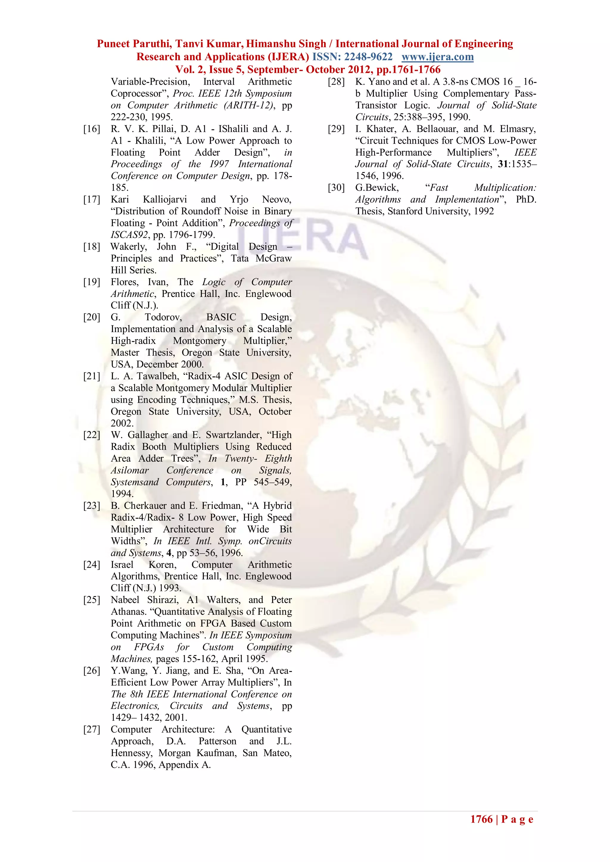 Puneet Paruthi, Tanvi Kumar, Himanshu Singh / International Journal of Engineering
           Research and Applications (IJERA) ISSN: 2248-9622 www.ijera.com
                   Vol. 2, Issue 5, September- October 2012, pp.1761-1766
       Variable-Precision, Interval Arithmetic        [28]   K. Yano and et al. A 3.8-ns CMOS 16 _ 16-
       Coprocessor”, Proc. IEEE 12th Symposium               b Multiplier Using Complementary Pass-
       on Computer Arithmetic (ARITH-12), pp                 Transistor Logic. Journal of Solid-State
       222-230, 1995.                                        Circuits, 25:388–395, 1990.
[16]   R. V. K. Pillai, D. A1 - IShalili and A. J.    [29]   I. Khater, A. Bellaouar, and M. Elmasry,
       A1 - Khalili, “A Low Power Approach to                “Circuit Techniques for CMOS Low-Power
       Floating Point Adder Design”, in                      High-Performance Multipliers”, IEEE
       Proceedings of the I997 International                 Journal of Solid-State Circuits, 31:1535–
       Conference on Computer Design, pp. 178-               1546, 1996.
       185.                                           [30]   G.Bewick,        “Fast       Multiplication:
[17]   Kari Kalliojarvi and Yrjo Neovo,                      Algorithms and Implementation”, PhD.
       “Distribution of Roundoff Noise in Binary             Thesis, Stanford University, 1992
       Floating - Point Addition”, Proceedings of
       ISCAS92, pp. 1796-1799.
[18]   Wakerly, John F., “Digital Design –
       Principles and Practices”, Tata McGraw
       Hill Series.
[19]   Flores, Ivan, The Logic of Computer
       Arithmetic, Prentice Hall, Inc. Englewood
       Cliff (N.J.).
[20]   G.       Todorov,      BASIC        Design,
       Implementation and Analysis of a Scalable
       High-radix      Montgomery      Multiplier,”
       Master Thesis, Oregon State University,
       USA, December 2000.
[21]   L. A. Tawalbeh, “Radix-4 ASIC Design of
       a Scalable Montgomery Modular Multiplier
       using Encoding Techniques,” M.S. Thesis,
       Oregon State University, USA, October
       2002.
[22]   W. Gallagher and E. Swartzlander, “High
       Radix Booth Multipliers Using Reduced
       Area Adder Trees”, In Twenty- Eighth
       Asilomar      Conference     on    Signals,
       Systemsand Computers, 1, PP 545–549,
       1994.
[23]   B. Cherkauer and E. Friedman, “A Hybrid
       Radix-4/Radix- 8 Low Power, High Speed
       Multiplier Architecture for Wide Bit
       Widths”, In IEEE Intl. Symp. onCircuits
       and Systems, 4, pp 53–56, 1996.
[24]   Israel Koren, Computer Arithmetic
       Algorithms, Prentice Hall, Inc. Englewood
       Cliff (N.J.) 1993.
[25]   Nabeel Shirazi, A1 Walters, and Peter
       Athanas. “Quantitative Analysis of Floating
       Point Arithmetic on FPGA Based Custom
       Computing Machines”. In IEEE Symposium
       on FPGAs for Custom Computing
       Machines, pages 155-162, April 1995.
[26]   Y.Wang, Y. Jiang, and E. Sha, “On Area-
       Efficient Low Power Array Multipliers”, In
       The 8th IEEE International Conference on
       Electronics, Circuits and Systems, pp
       1429– 1432, 2001.
[27]   Computer Architecture: A Quantitative
       Approach, D.A. Patterson and J.L.
       Hennessy, Morgan Kaufman, San Mateo,
       C.A. 1996, Appendix A.




                                                                                        1766 | P a g e
 