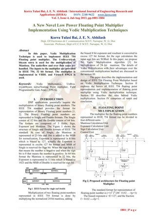 Korra Tulasi Bai, J. E. N. Abhilash / International Journal of Engineering Research and
Applications (IJERA) ISSN: 2248-9622 www.ijera.com
Vol. 3, Issue 4, Jul-Aug 2013, pp.1801-1804
1801 | P a g e
A New Novel Low Power Floating Point Multiplier
Implementation Using Vedic Multiplication Techniques
Korra Tulasi Bai, J. E. N. Abhilash
Dept. Of Electronics & C communication SCET, Narsapur, W. G. Dist
Associate. Professor, Dept of E.C.E SCET, Narsapur, W. G. Dist
Abstract
In this paper, Vedic Multiplication
Technique is used to implement IEEE 754
Floating point multiplier. The Urdhva-triyak
bhyam sutra is used for the multiplication of
Mantissa. The underflow and over flow cases are
handled. The inputs to the multiplier are provided
in IEEE 754, 32 bit format. The multiplier is
implemented in VHDL and Virtex-5 FPGA is
used.
Keywords: Vedic Mathematics, Urdhva-
triyakbhyam sutra,Floating Point multiplier, Field
Programmable Gate Araay ( FPGA).
I. INTRODUCTION
DSP applications essentially require the
multiplication of binary floating point numbers. The
IEEE 754 standard provides the format for
representation of Binary Floating point numbers [1,
2]. The Binary Floating point numbers are
represented in Single and Double formats. The Single
consist of 32 bits and the Double consist of 64 bits.
The formats are composed of 3 fields; Sign,
Exponent and Mantissa. The Figure 1 shows the
structure of Single and Double formats of IEEE 754
standard. In case of Single, the Mantissa is
represented in 23 bits and 1bit is added to the MSB
for normalization, Exponent is represented in 8 bits
which is biased to 127, actually the Exponent is
represented in excess 127 bit format and MSB of
Single is reserved for Sign bit. When the sign bit is 1
that means the number is negative and when the sign
bit is 0 that means the number is positive. In 64 bits
format the Mantissa is represented in 52 bits, the
Exponent is represented in 11 bits which is biased to
1023 and the MSB of Double is reserved for sign bit
Multiplication of two floating point numbers
represented in IEEE 754 format is done by
multiplying the normalized 24 bit mantissa, adding
the biased 8 bit exponent and resultant is converted in
excess 127 bit format, for the sign calculation the
input sign bits are XORed. In this paper, we propose
the Vedic Multiplication algorithm [3] for
multiplication of 24 bit mantissa. The details of
Vedic Multiplication with their advantages over the
conventional multiplication method are discussed in
the section III.
The paper describes the implementation and
design of IEEE 754 Floating Point Multiplier based
on Vedic Multiplication Technique. Section II
explores the basics of IEEE 754 floating point
representation and implementation of floating point
multiplier using Vedic multiplication technique.
Section III describes the idea behind Vedic
multiplication. Section IV comprises of result and
conclusion.
II. FLOATING POINT
MULTIPLICATION
The multiplier for the floating point numbers
represented in IEEE 754 format can be divided in
four different units:
Mantissa Calculation Unit
Exponent Calculation Unit
Sign Calculation Unit
Control Unit
Fig 2. Proposed architecture for Floating point
Multiplier
The standard format for representation of
floating point number is (−1)S
2E
(b0 · b1b2 … bp−1)
The biased exponent e =E+127, and the fraction
f = b1b2 ----bp−1.
 