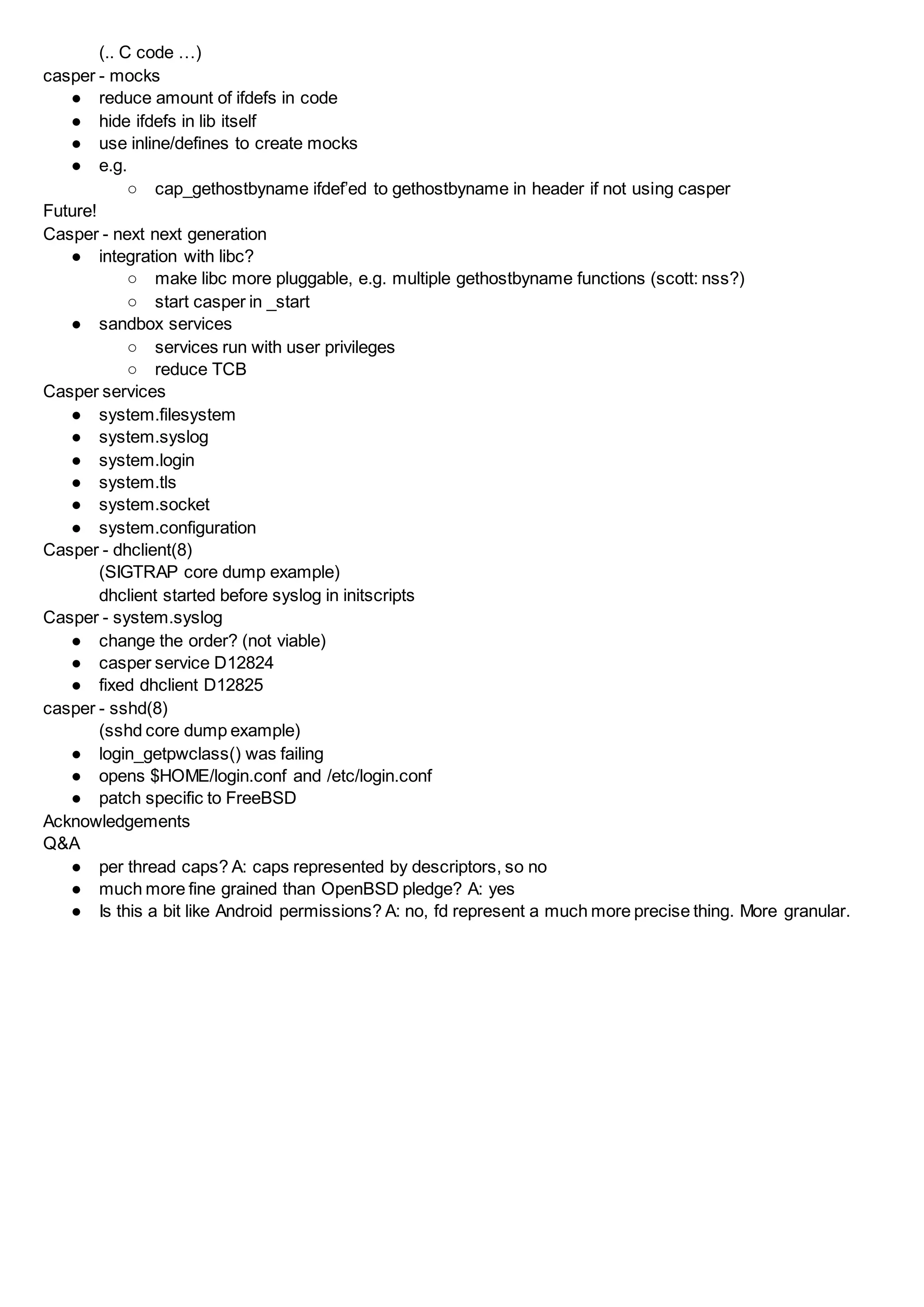 (.. C code …)
casper - mocks
● reduce amount of ifdefs in code
● hide ifdefs in lib itself
● use inline/defines to create mocks
● e.g.
○ cap_gethostbyname ifdef’ed to gethostbyname in header if not using casper
Future!
Casper - next next generation
● integration with libc?
○ make libc more pluggable, e.g. multiple gethostbyname functions (scott: nss?)
○ start casper in _start
● sandbox services
○ services run with user privileges
○ reduce TCB
Casper services
● system.filesystem
● system.syslog
● system.login
● system.tls
● system.socket
● system.configuration
Casper - dhclient(8)
(SIGTRAP core dump example)
dhclient started before syslog in initscripts
Casper - system.syslog
● change the order? (not viable)
● casper service D12824
● fixed dhclient D12825
casper - sshd(8)
(sshd core dump example)
● login_getpwclass() was failing
● opens $HOME/login.conf and /etc/login.conf
● patch specific to FreeBSD
Acknowledgements
Q&A
● per thread caps? A: caps represented by descriptors, so no
● much more fine grained than OpenBSD pledge? A: yes
● Is this a bit like Android permissions? A: no, fd represent a much more precise thing. More granular.
 