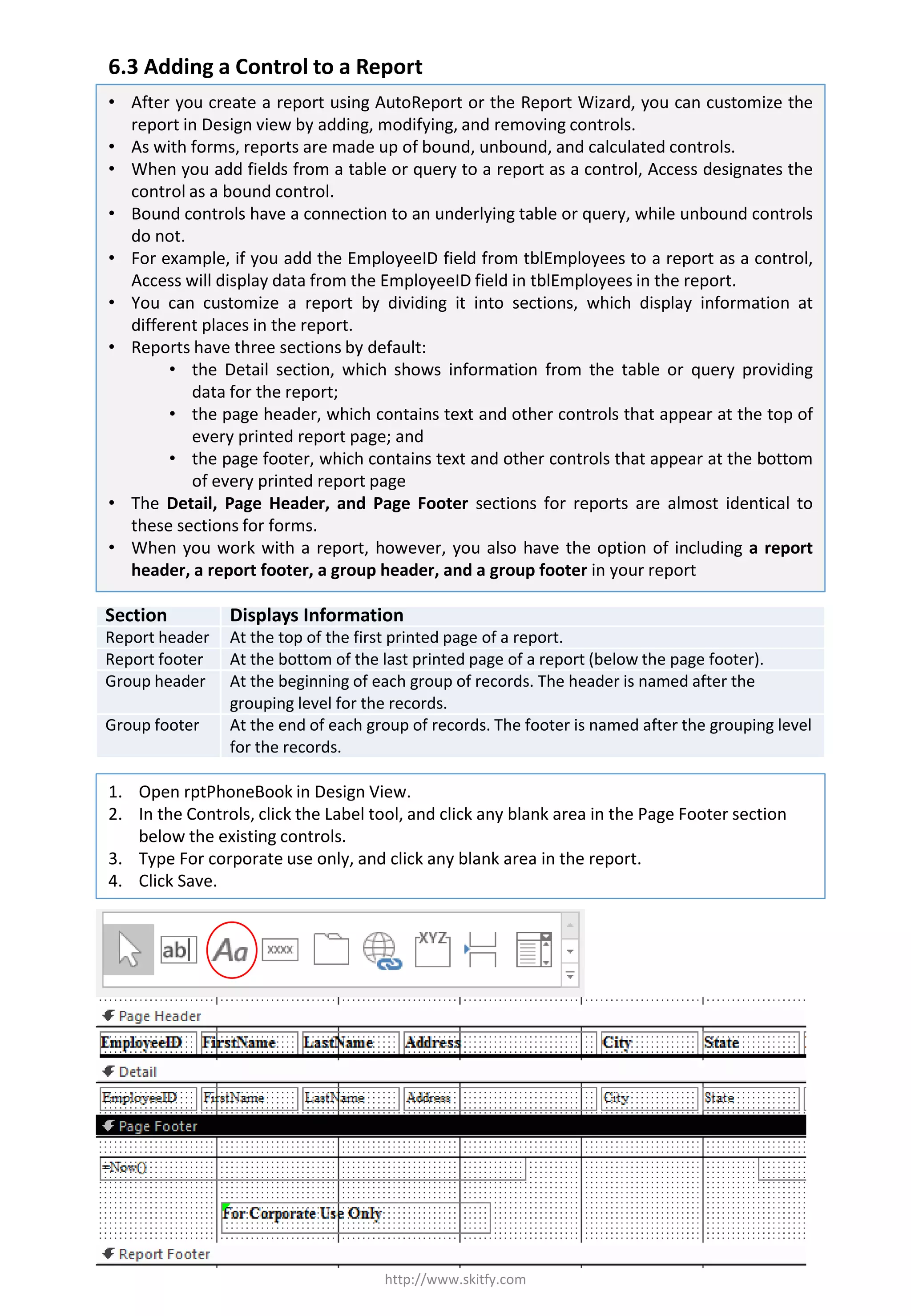 6.3 Adding a Control to a Report
http://www.skitfy.com
• After you create a report using AutoReport or the Report Wizard, you can customize the
report in Design view by adding, modifying, and removing controls.
• As with forms, reports are made up of bound, unbound, and calculated controls.
• When you add fields from a table or query to a report as a control, Access designates the
control as a bound control.
• Bound controls have a connection to an underlying table or query, while unbound controls
do not.
• For example, if you add the EmployeeID field from tblEmployees to a report as a control,
Access will display data from the EmployeeID field in tblEmployees in the report.
• You can customize a report by dividing it into sections, which display information at
different places in the report.
• Reports have three sections by default:
• the Detail section, which shows information from the table or query providing
data for the report;
• the page header, which contains text and other controls that appear at the top of
every printed report page; and
• the page footer, which contains text and other controls that appear at the bottom
of every printed report page
• The Detail, Page Header, and Page Footer sections for reports are almost identical to
these sections for forms.
• When you work with a report, however, you also have the option of including a report
header, a report footer, a group header, and a group footer in your report
1. Open rptPhoneBook in Design View.
2. In the Controls, click the Label tool, and click any blank area in the Page Footer section
below the existing controls.
3. Type For corporate use only, and click any blank area in the report.
4. Click Save.
Section Displays Information
Report header At the top of the first printed page of a report.
Report footer At the bottom of the last printed page of a report (below the page footer).
Group header At the beginning of each group of records. The header is named after the
grouping level for the records.
Group footer At the end of each group of records. The footer is named after the grouping level
for the records.