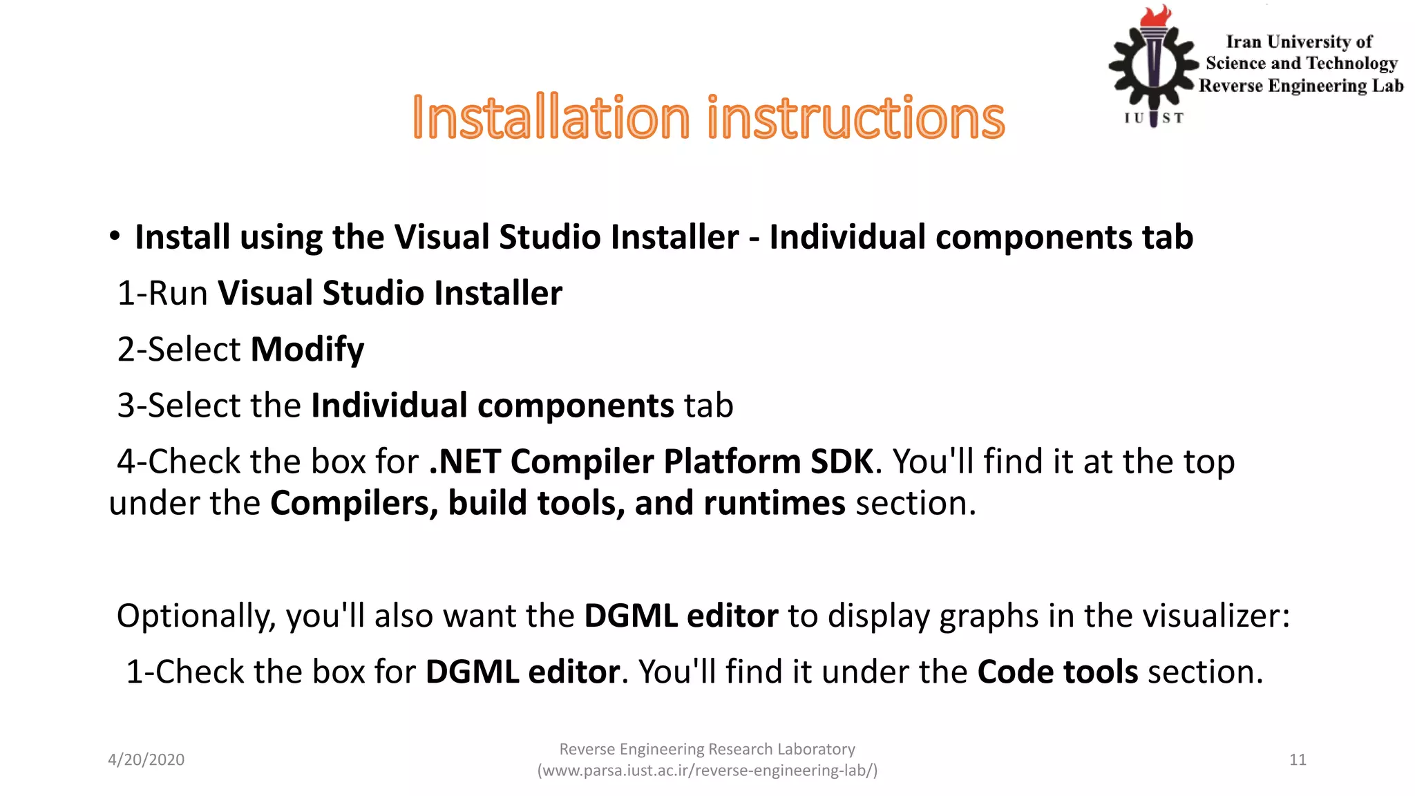 • Install using the Visual Studio Installer - Individual components tab
1-Run Visual Studio Installer
2-Select Modify
3-Select the Individual components tab
4-Check the box for .NET Compiler Platform SDK. You'll find it at the top
under the Compilers, build tools, and runtimes section.
Optionally, you'll also want the DGML editor to display graphs in the visualizer:
1-Check the box for DGML editor. You'll find it under the Code tools section.
4/20/2020
Reverse Engineering Research Laboratory
(www.parsa.iust.ac.ir/reverse-engineering-lab/)
11
 