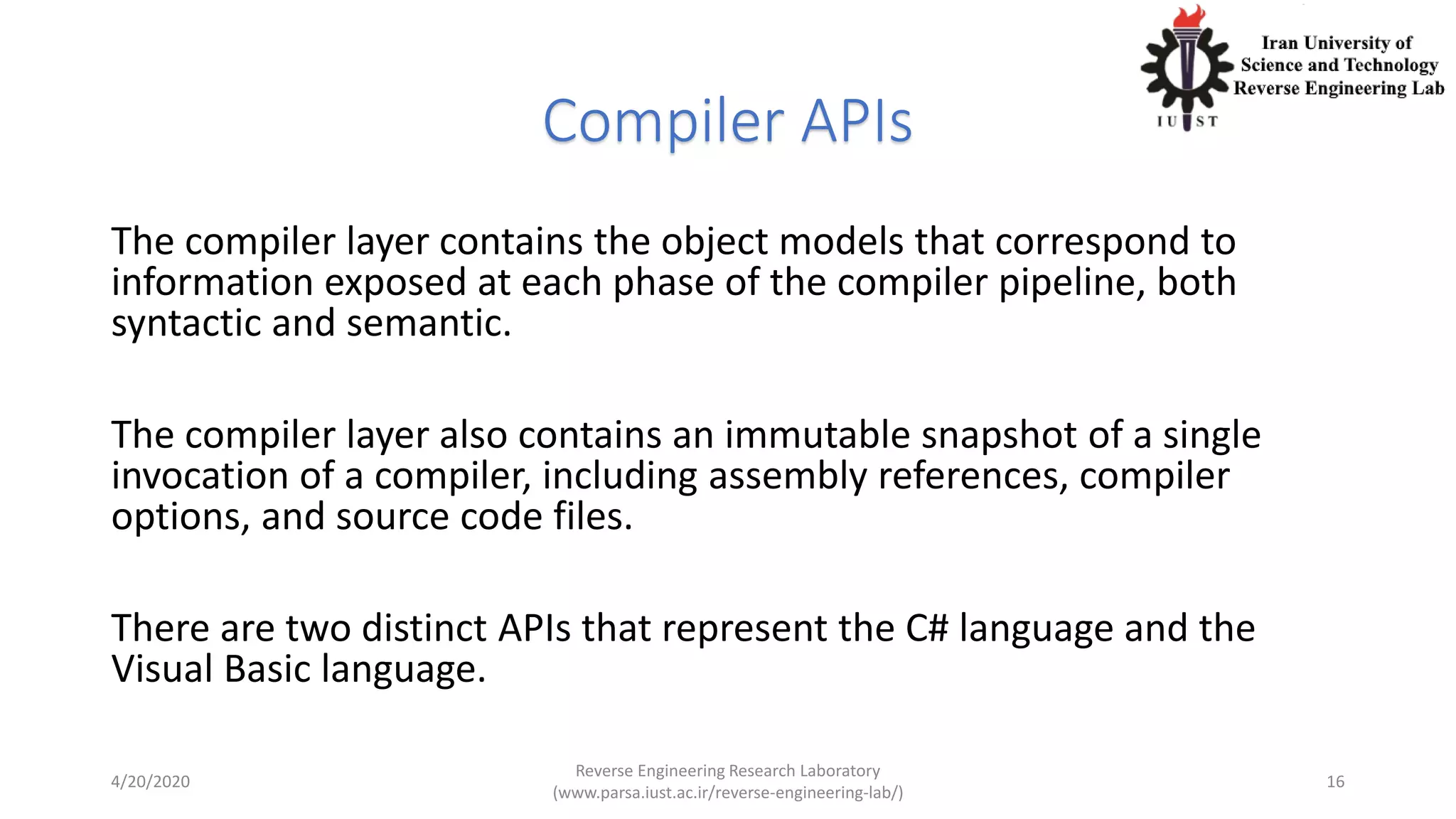 Compiler APIs
The compiler layer contains the object models that correspond to
information exposed at each phase of the compiler pipeline, both
syntactic and semantic.
The compiler layer also contains an immutable snapshot of a single
invocation of a compiler, including assembly references, compiler
options, and source code files.
There are two distinct APIs that represent the C# language and the
Visual Basic language.
4/20/2020
Reverse Engineering Research Laboratory
(www.parsa.iust.ac.ir/reverse-engineering-lab/)
16
 