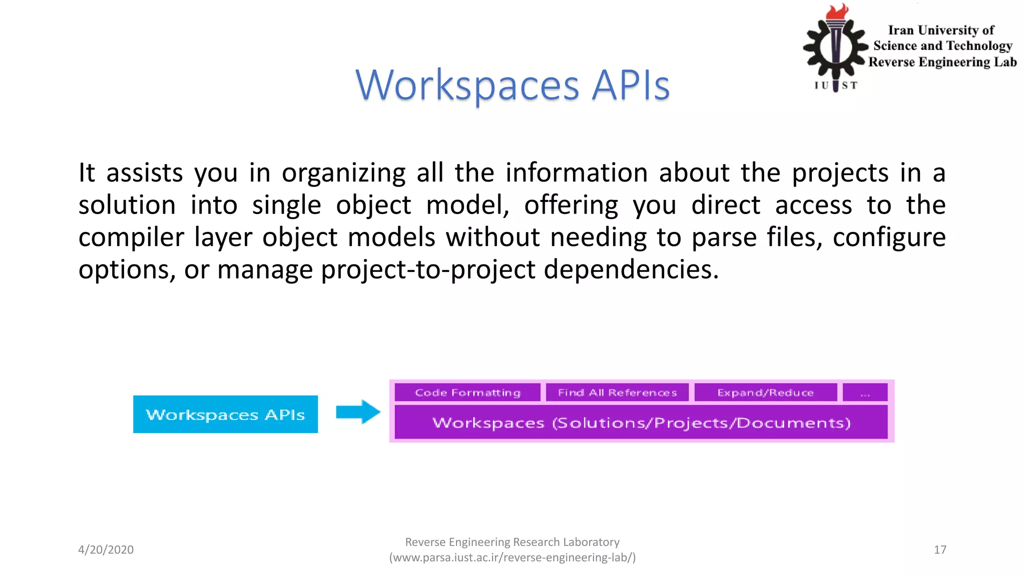 Workspaces APIs
It assists you in organizing all the information about the projects in a
solution into single object model, offering you direct access to the
compiler layer object models without needing to parse files, configure
options, or manage project-to-project dependencies.
4/20/2020
Reverse Engineering Research Laboratory
(www.parsa.iust.ac.ir/reverse-engineering-lab/)
17
 