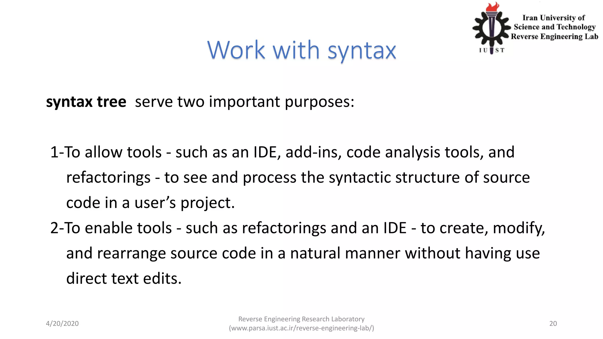 Work with syntax
syntax tree serve two important purposes:
1-To allow tools - such as an IDE, add-ins, code analysis tools, and
refactorings - to see and process the syntactic structure of source
code in a user’s project.
2-To enable tools - such as refactorings and an IDE - to create, modify,
and rearrange source code in a natural manner without having use
direct text edits.
4/20/2020
Reverse Engineering Research Laboratory
(www.parsa.iust.ac.ir/reverse-engineering-lab/)
20
 