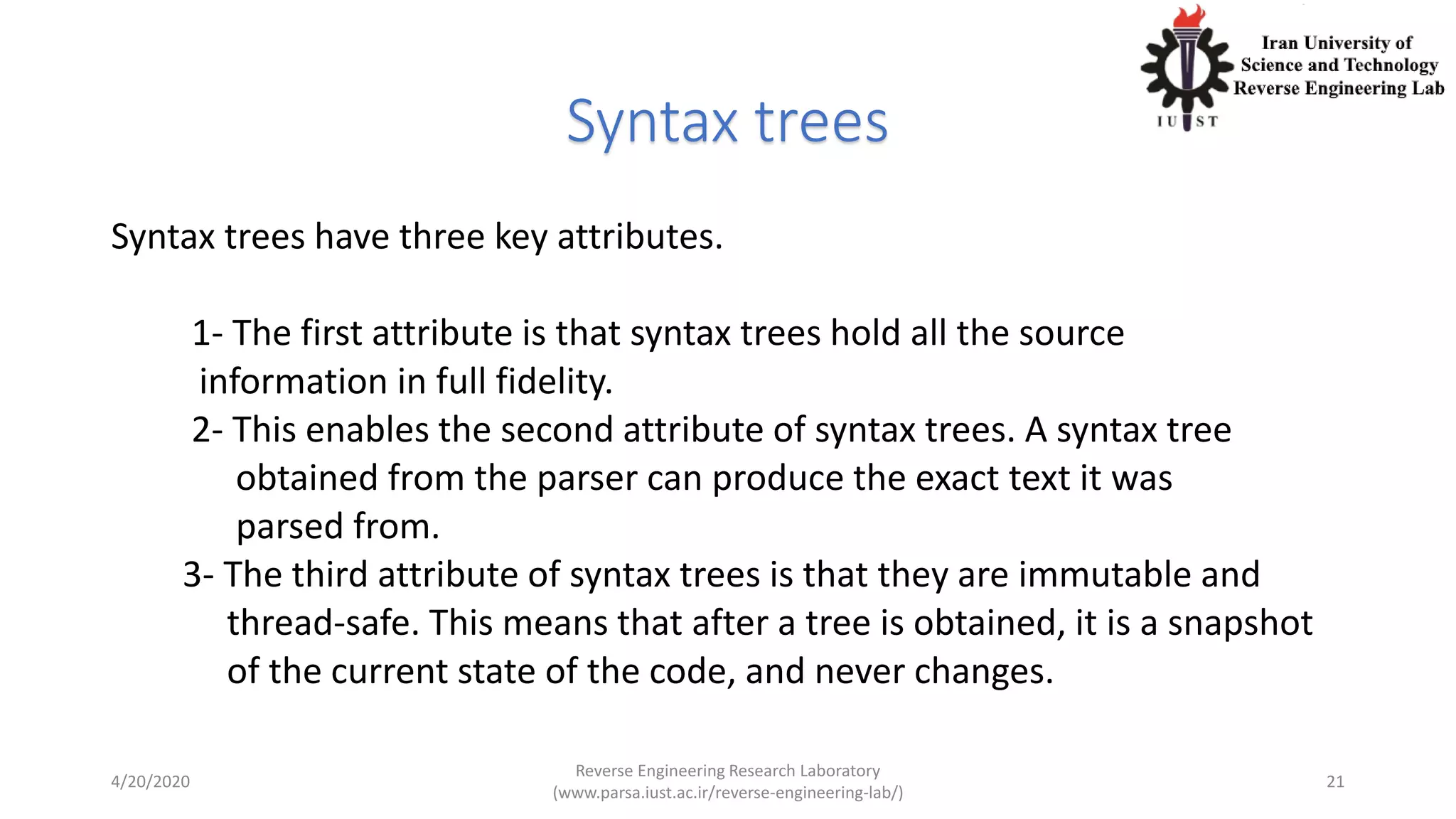 Syntax trees
Syntax trees have three key attributes.
1- The first attribute is that syntax trees hold all the source
information in full fidelity.
2- This enables the second attribute of syntax trees. A syntax tree
obtained from the parser can produce the exact text it was
parsed from.
3- The third attribute of syntax trees is that they are immutable and
thread-safe. This means that after a tree is obtained, it is a snapshot
of the current state of the code, and never changes.
4/20/2020
Reverse Engineering Research Laboratory
(www.parsa.iust.ac.ir/reverse-engineering-lab/)
21
 