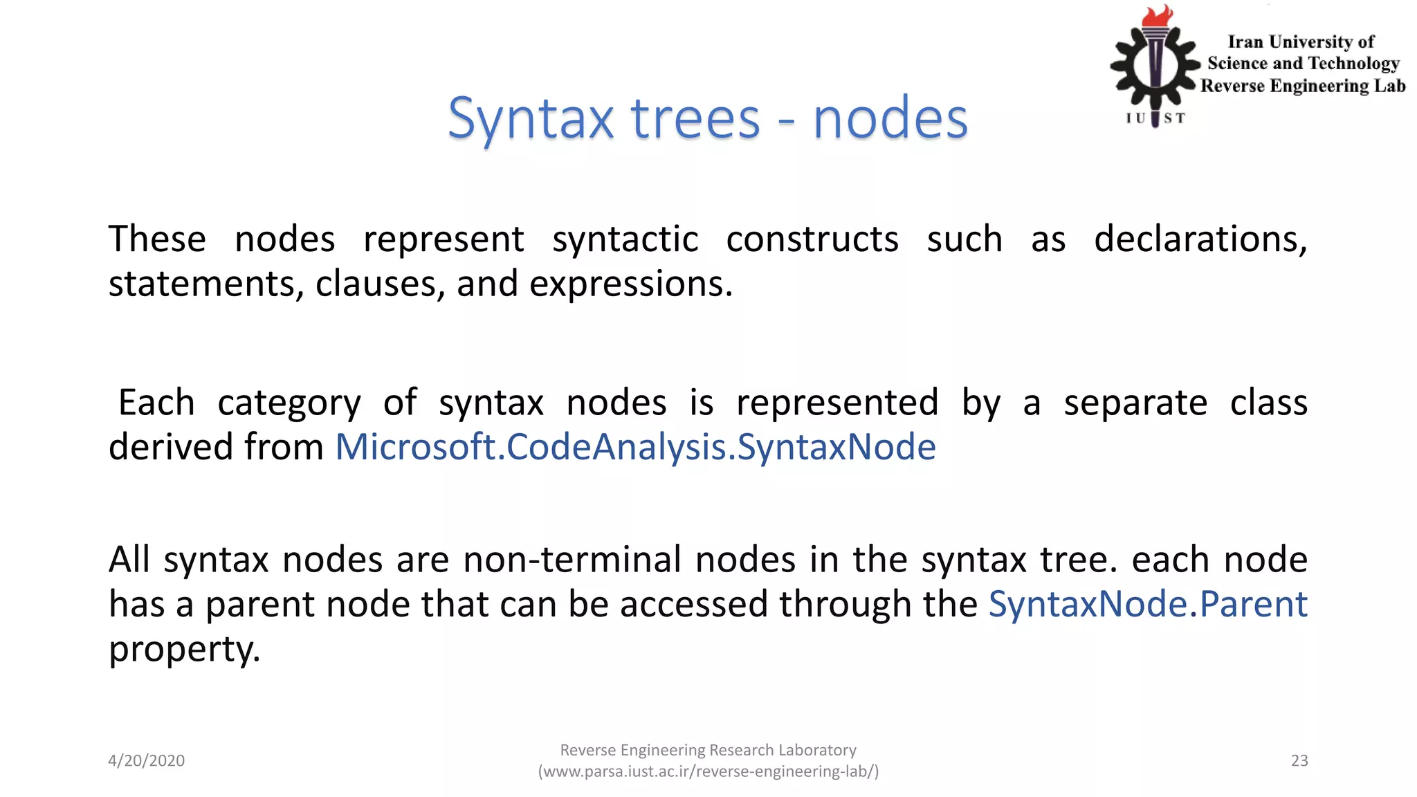 Syntax trees - nodes
These nodes represent syntactic constructs such as declarations,
statements, clauses, and expressions.
Each category of syntax nodes is represented by a separate class
derived from Microsoft.CodeAnalysis.SyntaxNode
All syntax nodes are non-terminal nodes in the syntax tree. each node
has a parent node that can be accessed through the SyntaxNode.Parent
property.
4/20/2020
Reverse Engineering Research Laboratory
(www.parsa.iust.ac.ir/reverse-engineering-lab/)
23
 