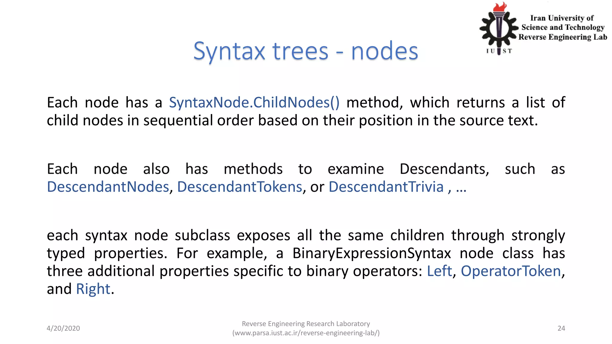 Syntax trees - nodes
Each node has a SyntaxNode.ChildNodes() method, which returns a list of
child nodes in sequential order based on their position in the source text.
Each node also has methods to examine Descendants, such as
DescendantNodes, DescendantTokens, or DescendantTrivia , …
each syntax node subclass exposes all the same children through strongly
typed properties. For example, a BinaryExpressionSyntax node class has
three additional properties specific to binary operators: Left, OperatorToken,
and Right.
4/20/2020
Reverse Engineering Research Laboratory
(www.parsa.iust.ac.ir/reverse-engineering-lab/)
24
 