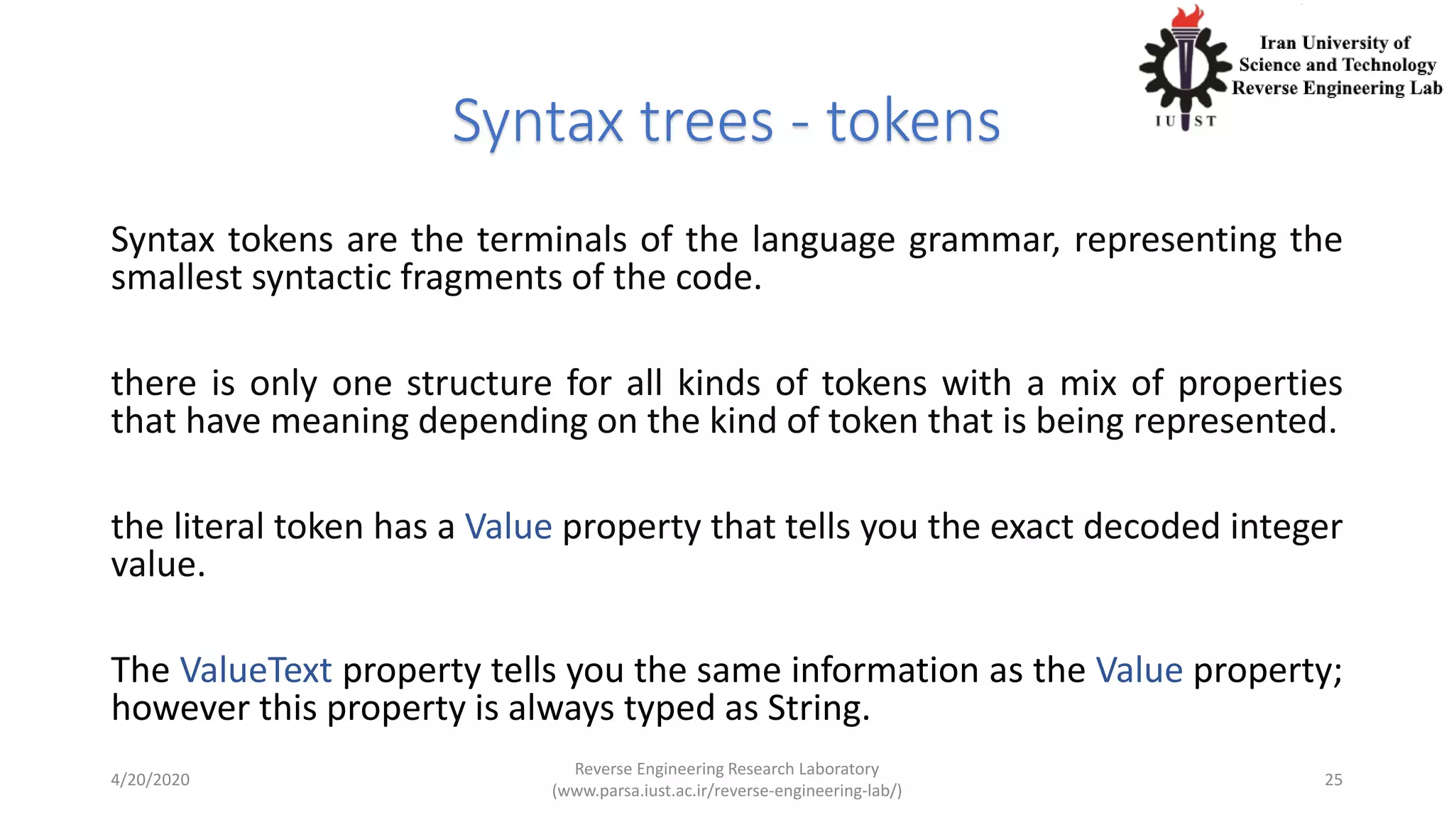 Syntax trees - tokens
Syntax tokens are the terminals of the language grammar, representing the
smallest syntactic fragments of the code.
there is only one structure for all kinds of tokens with a mix of properties
that have meaning depending on the kind of token that is being represented.
the literal token has a Value property that tells you the exact decoded integer
value.
The ValueText property tells you the same information as the Value property;
however this property is always typed as String.
4/20/2020
Reverse Engineering Research Laboratory
(www.parsa.iust.ac.ir/reverse-engineering-lab/)
25
 