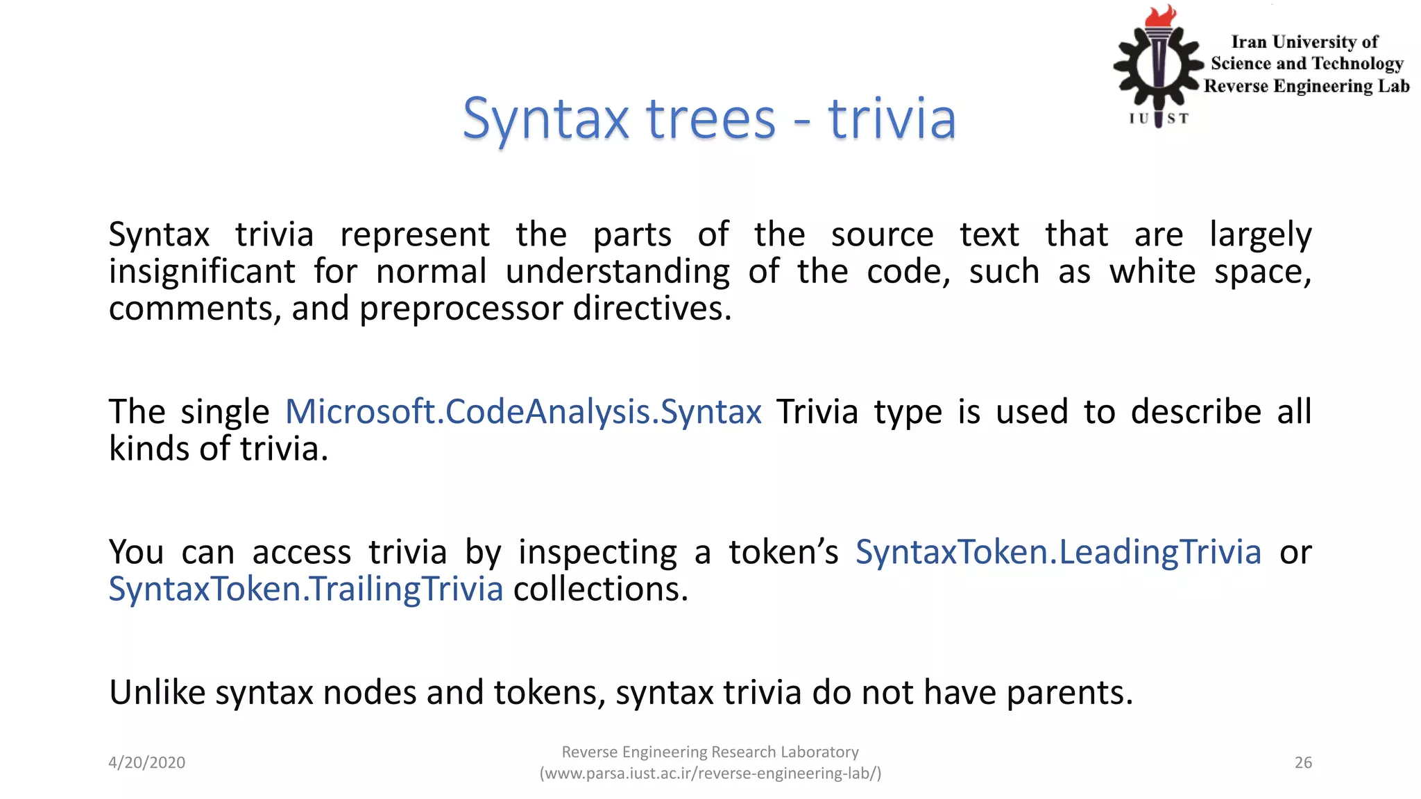 Syntax trees - trivia
Syntax trivia represent the parts of the source text that are largely
insignificant for normal understanding of the code, such as white space,
comments, and preprocessor directives.
The single Microsoft.CodeAnalysis.Syntax Trivia type is used to describe all
kinds of trivia.
You can access trivia by inspecting a token’s SyntaxToken.LeadingTrivia or
SyntaxToken.TrailingTrivia collections.
Unlike syntax nodes and tokens, syntax trivia do not have parents.
4/20/2020
Reverse Engineering Research Laboratory
(www.parsa.iust.ac.ir/reverse-engineering-lab/)
26
 