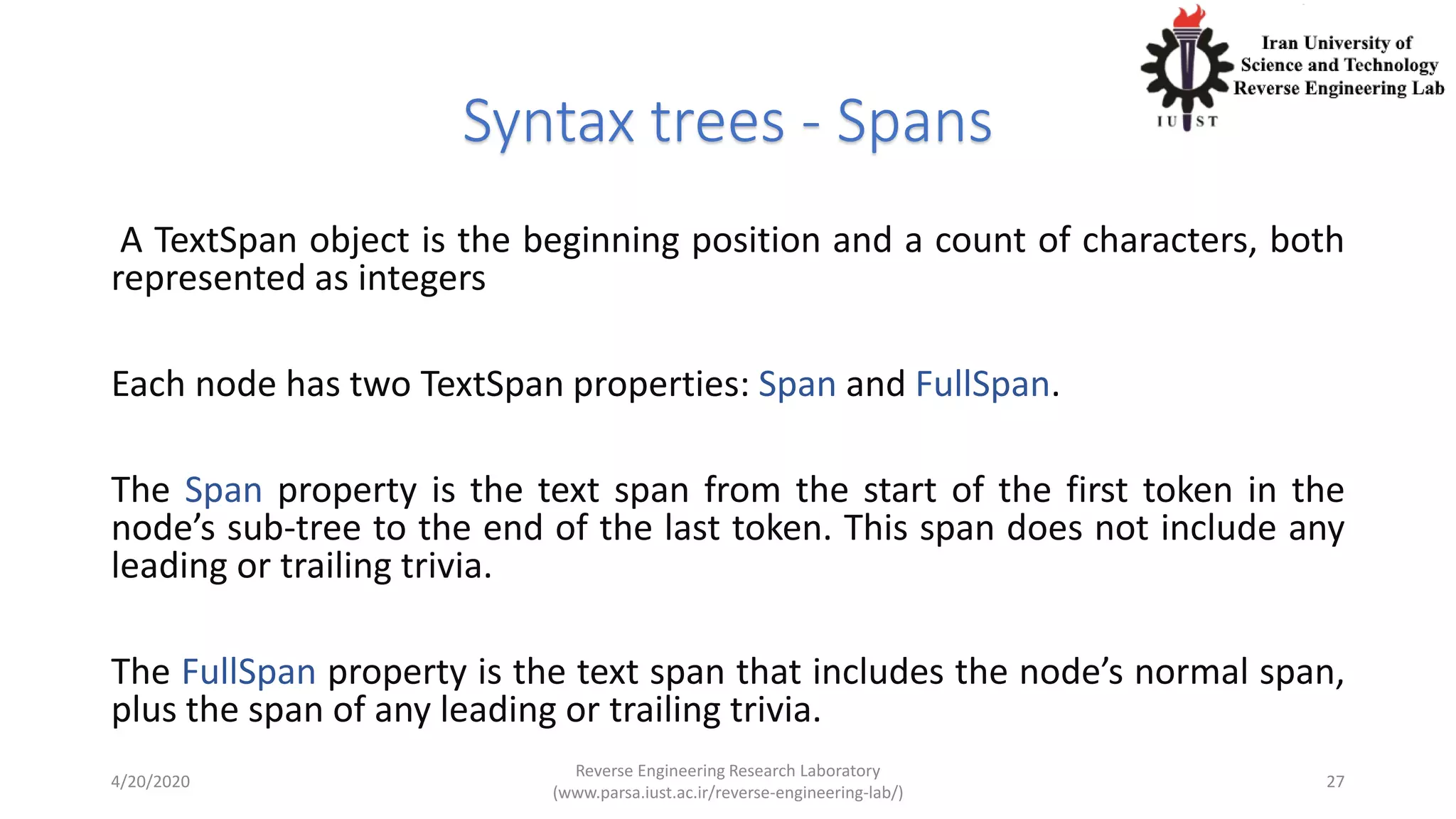 Syntax trees - Spans
A TextSpan object is the beginning position and a count of characters, both
represented as integers
Each node has two TextSpan properties: Span and FullSpan.
The Span property is the text span from the start of the first token in the
node’s sub-tree to the end of the last token. This span does not include any
leading or trailing trivia.
The FullSpan property is the text span that includes the node’s normal span,
plus the span of any leading or trailing trivia.
4/20/2020
Reverse Engineering Research Laboratory
(www.parsa.iust.ac.ir/reverse-engineering-lab/)
27
 