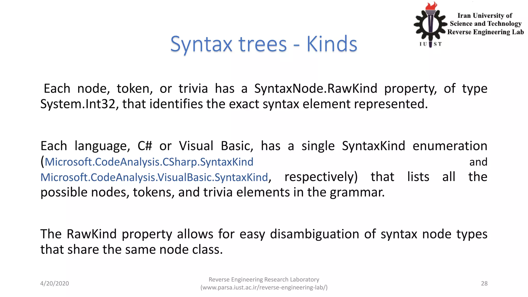 Syntax trees - Kinds
Each node, token, or trivia has a SyntaxNode.RawKind property, of type
System.Int32, that identifies the exact syntax element represented.
Each language, C# or Visual Basic, has a single SyntaxKind enumeration
(Microsoft.CodeAnalysis.CSharp.SyntaxKind and
Microsoft.CodeAnalysis.VisualBasic.SyntaxKind, respectively) that lists all the
possible nodes, tokens, and trivia elements in the grammar.
The RawKind property allows for easy disambiguation of syntax node types
that share the same node class.
4/20/2020
Reverse Engineering Research Laboratory
(www.parsa.iust.ac.ir/reverse-engineering-lab/)
28
 