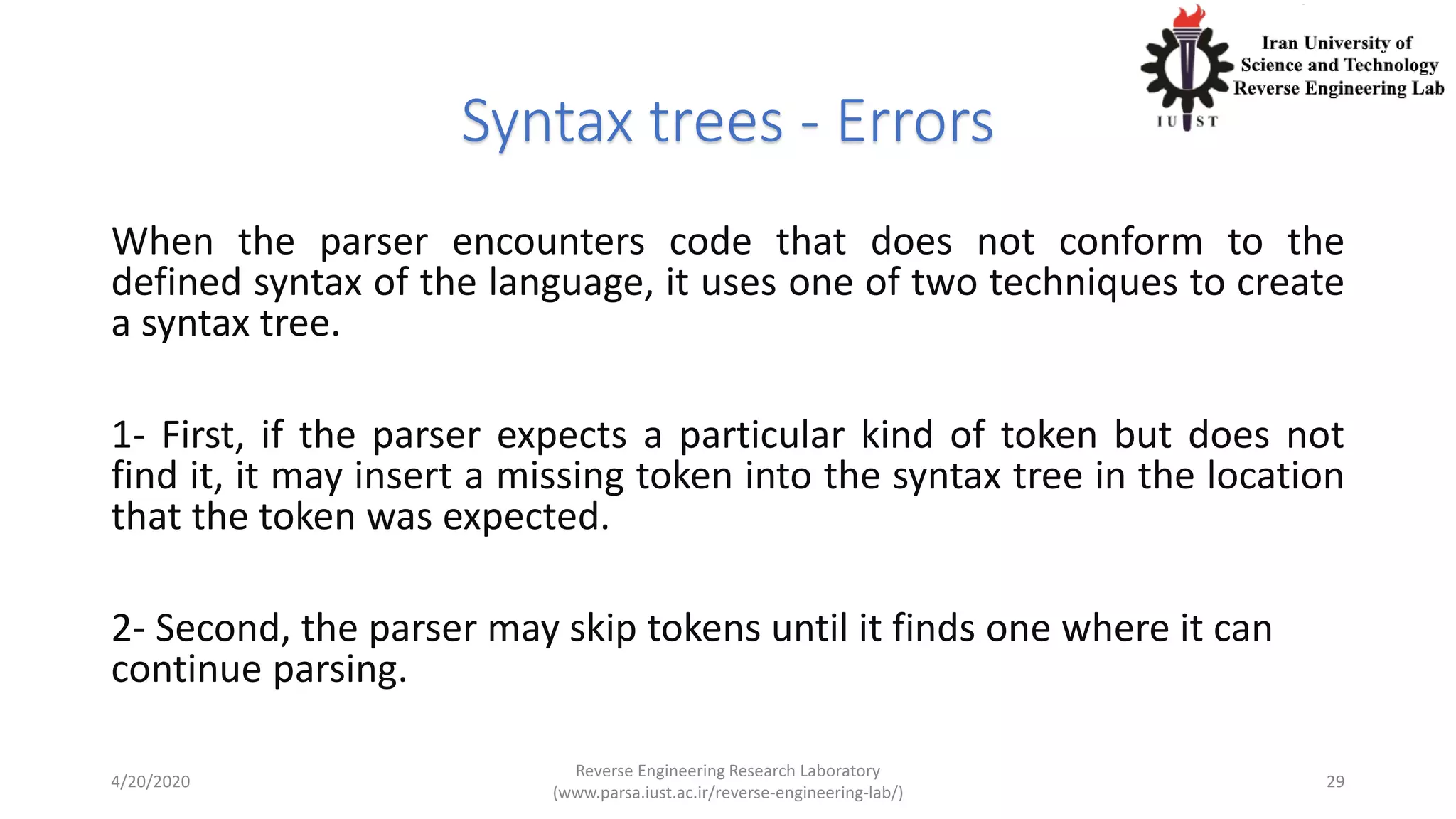 Syntax trees - Errors
When the parser encounters code that does not conform to the
defined syntax of the language, it uses one of two techniques to create
a syntax tree.
1- First, if the parser expects a particular kind of token but does not
find it, it may insert a missing token into the syntax tree in the location
that the token was expected.
2- Second, the parser may skip tokens until it finds one where it can
continue parsing.
4/20/2020
Reverse Engineering Research Laboratory
(www.parsa.iust.ac.ir/reverse-engineering-lab/)
29
 
