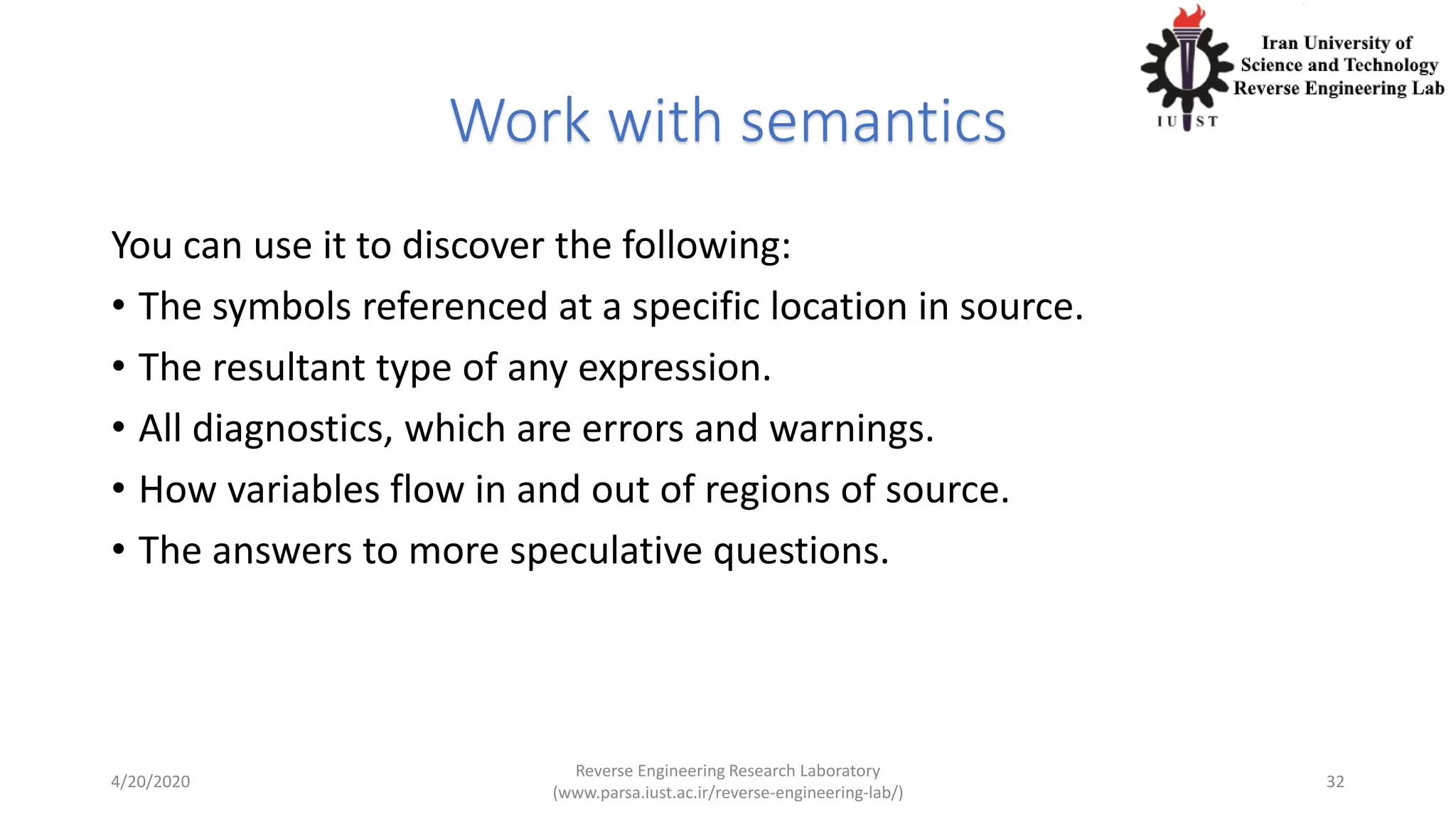 Work with semantics
You can use it to discover the following:
• The symbols referenced at a specific location in source.
• The resultant type of any expression.
• All diagnostics, which are errors and warnings.
• How variables flow in and out of regions of source.
• The answers to more speculative questions.
4/20/2020
Reverse Engineering Research Laboratory
(www.parsa.iust.ac.ir/reverse-engineering-lab/)
32
 