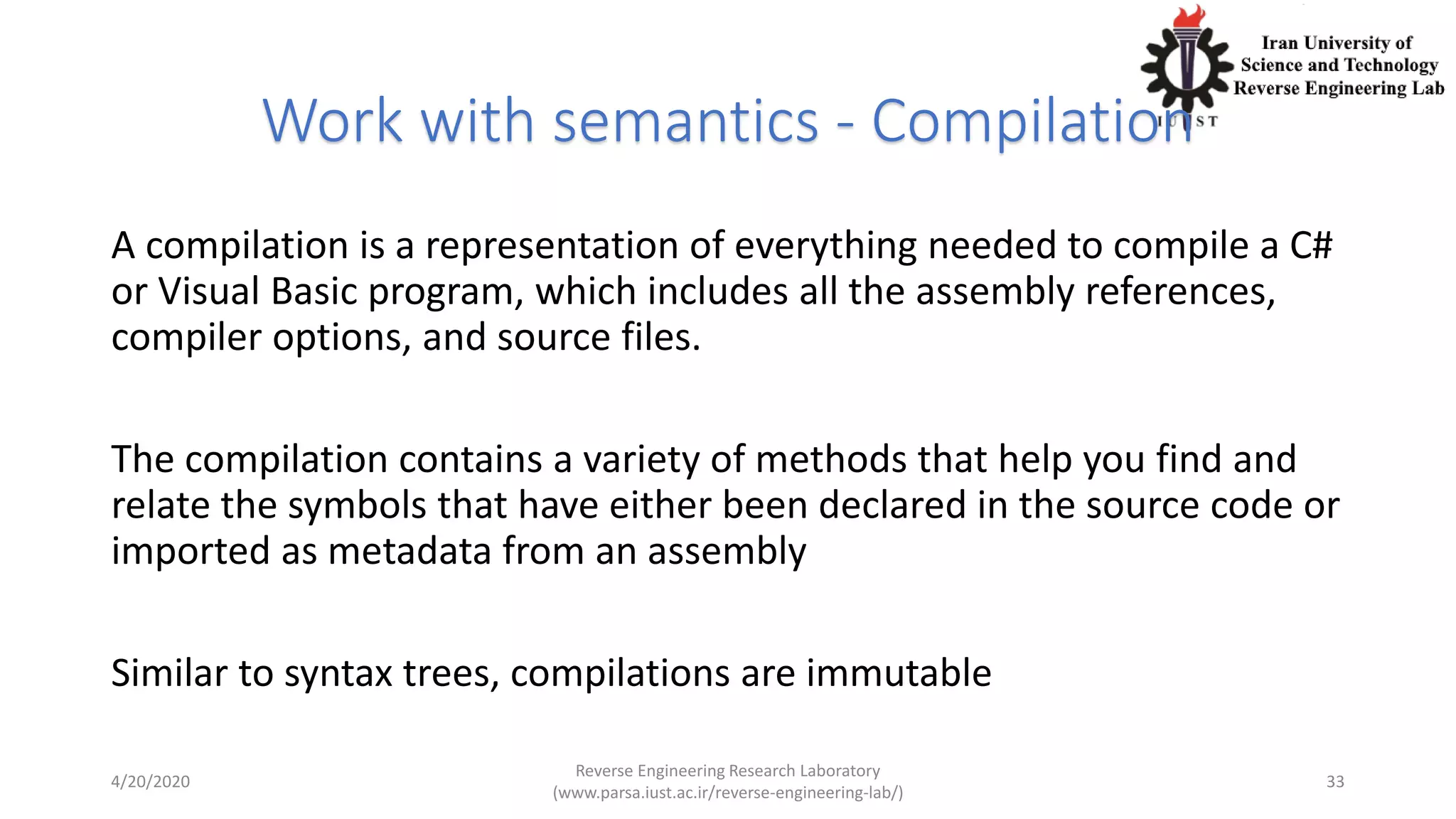 Work with semantics - Compilation
A compilation is a representation of everything needed to compile a C#
or Visual Basic program, which includes all the assembly references,
compiler options, and source files.
The compilation contains a variety of methods that help you find and
relate the symbols that have either been declared in the source code or
imported as metadata from an assembly
Similar to syntax trees, compilations are immutable
4/20/2020
Reverse Engineering Research Laboratory
(www.parsa.iust.ac.ir/reverse-engineering-lab/)
33
 