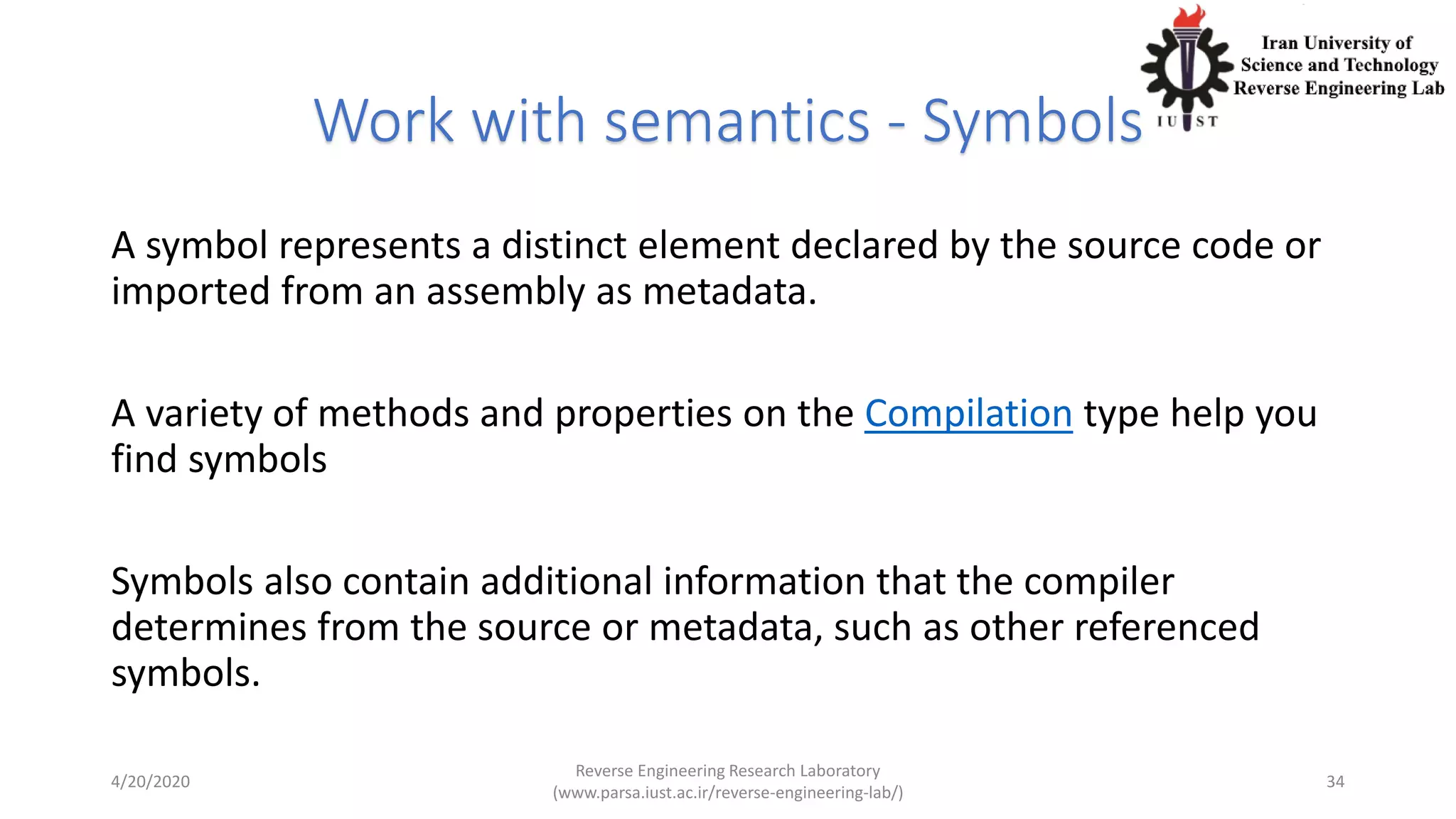 Work with semantics - Symbols
A symbol represents a distinct element declared by the source code or
imported from an assembly as metadata.
A variety of methods and properties on the Compilation type help you
find symbols
Symbols also contain additional information that the compiler
determines from the source or metadata, such as other referenced
symbols.
4/20/2020
Reverse Engineering Research Laboratory
(www.parsa.iust.ac.ir/reverse-engineering-lab/)
34
 