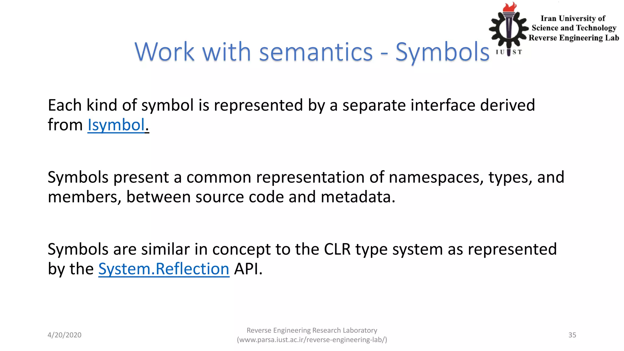 Work with semantics - Symbols
Each kind of symbol is represented by a separate interface derived
from Isymbol.
Symbols present a common representation of namespaces, types, and
members, between source code and metadata.
Symbols are similar in concept to the CLR type system as represented
by the System.Reflection API.
4/20/2020
Reverse Engineering Research Laboratory
(www.parsa.iust.ac.ir/reverse-engineering-lab/)
35
 