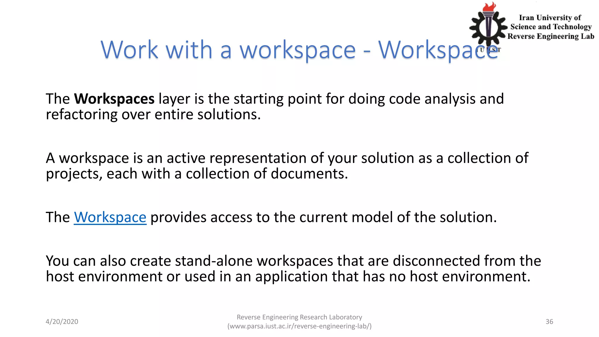 Work with a workspace - Workspace
The Workspaces layer is the starting point for doing code analysis and
refactoring over entire solutions.
A workspace is an active representation of your solution as a collection of
projects, each with a collection of documents.
The Workspace provides access to the current model of the solution.
You can also create stand-alone workspaces that are disconnected from the
host environment or used in an application that has no host environment.
4/20/2020
Reverse Engineering Research Laboratory
(www.parsa.iust.ac.ir/reverse-engineering-lab/)
36
 