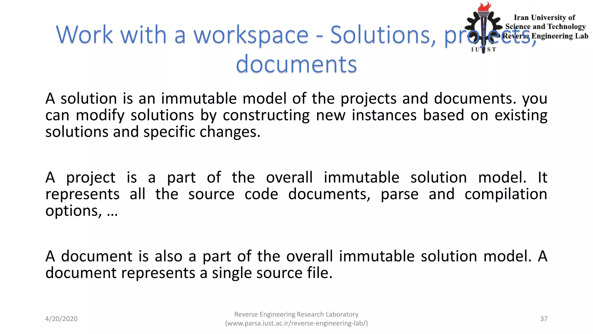 Work with a workspace - Solutions, projects,
documents
A solution is an immutable model of the projects and documents. you
can modify solutions by constructing new instances based on existing
solutions and specific changes.
A project is a part of the overall immutable solution model. It
represents all the source code documents, parse and compilation
options, …
A document is also a part of the overall immutable solution model. A
document represents a single source file.
4/20/2020
Reverse Engineering Research Laboratory
(www.parsa.iust.ac.ir/reverse-engineering-lab/)
37
 