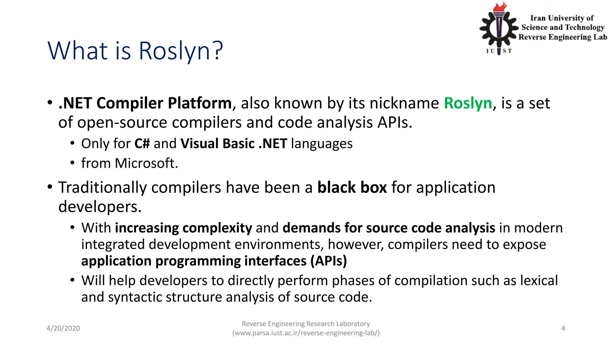 What is Roslyn?
• .NET Compiler Platform, also known by its nickname Roslyn, is a set
of open-source compilers and code analysis APIs.
• Only for C# and Visual Basic .NET languages
• from Microsoft.
• Traditionally compilers have been a black box for application
developers.
• With increasing complexity and demands for source code analysis in modern
integrated development environments, however, compilers need to expose
application programming interfaces (APIs)
• Will help developers to directly perform phases of compilation such as lexical
and syntactic structure analysis of source code.
4/20/2020
Reverse Engineering Research Laboratory
(www.parsa.iust.ac.ir/reverse-engineering-lab/)
4
 