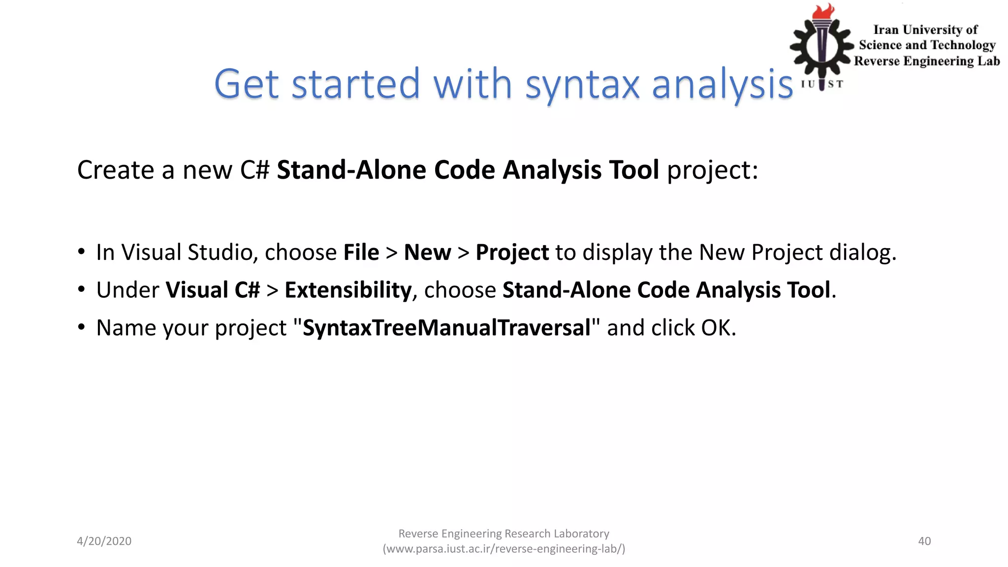 Get started with syntax analysis
Create a new C# Stand-Alone Code Analysis Tool project:
• In Visual Studio, choose File > New > Project to display the New Project dialog.
• Under Visual C# > Extensibility, choose Stand-Alone Code Analysis Tool.
• Name your project "SyntaxTreeManualTraversal" and click OK.
4/20/2020
Reverse Engineering Research Laboratory
(www.parsa.iust.ac.ir/reverse-engineering-lab/)
40
 