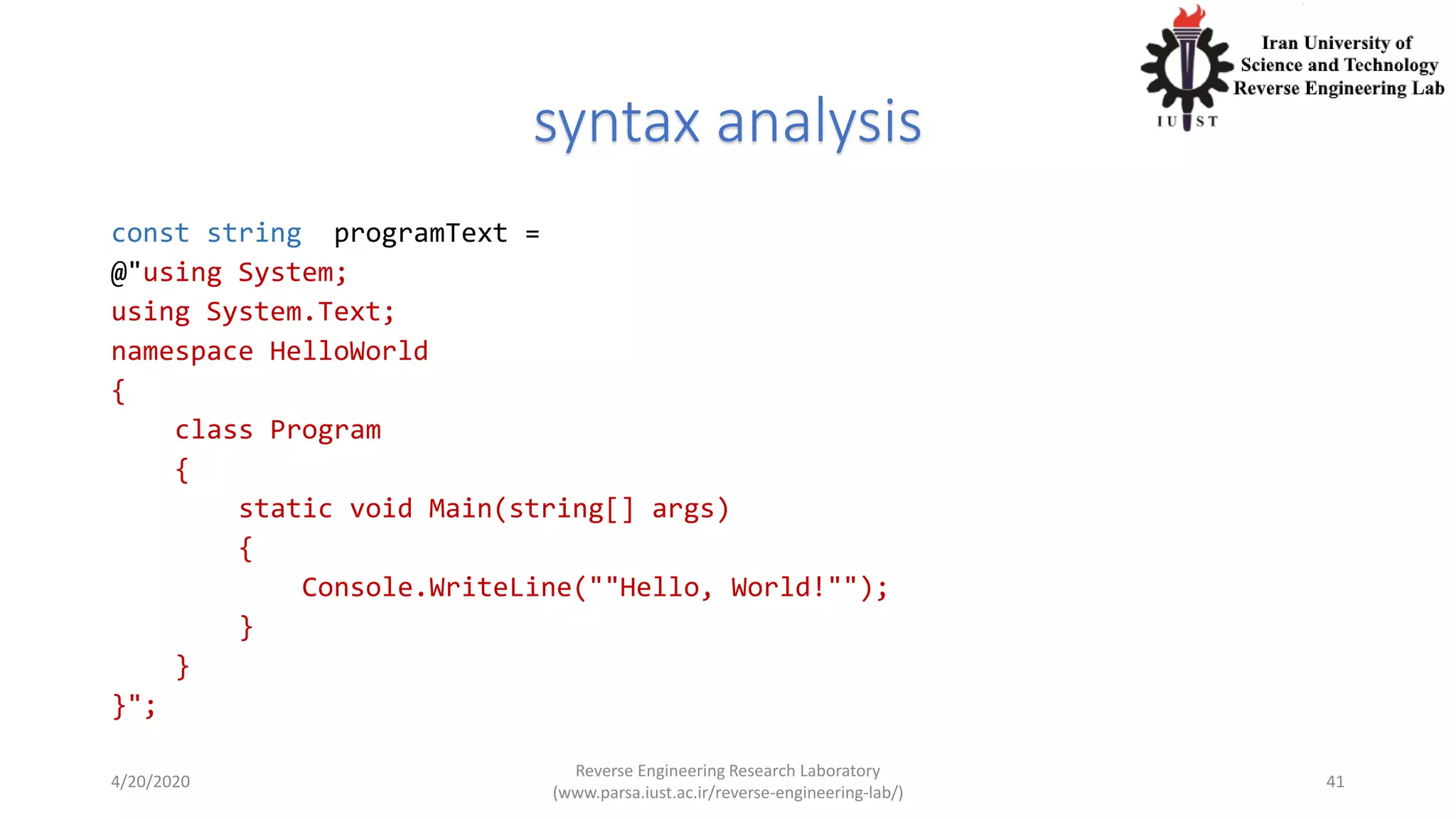 syntax analysis
const string programText =
@"using System;
using System.Text;
namespace HelloWorld
{
class Program
{
static void Main(string[] args)
{
Console.WriteLine(""Hello, World!"");
}
}
}";
4/20/2020
Reverse Engineering Research Laboratory
(www.parsa.iust.ac.ir/reverse-engineering-lab/)
41
 