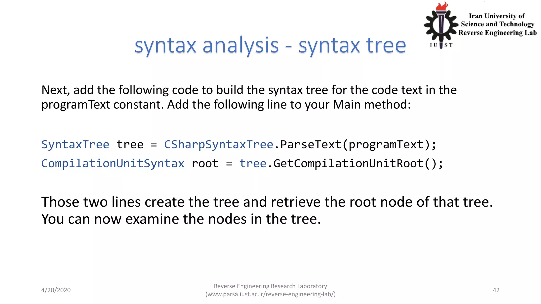 syntax analysis - syntax tree
Next, add the following code to build the syntax tree for the code text in the
programText constant. Add the following line to your Main method:
SyntaxTree tree = CSharpSyntaxTree.ParseText(programText);
CompilationUnitSyntax root = tree.GetCompilationUnitRoot();
Those two lines create the tree and retrieve the root node of that tree.
You can now examine the nodes in the tree.
4/20/2020
Reverse Engineering Research Laboratory
(www.parsa.iust.ac.ir/reverse-engineering-lab/)
42
 
